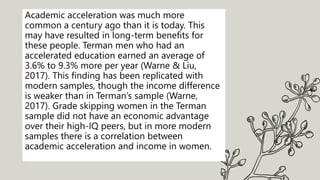 Academic acceleration was much more
common a century ago than it is today. This
may have resulted in long-term benefits for
these people. Terman men who had an
accelerated education earned an average of
3.6% to 9.3% more per year (Warne & Liu,
2017). This finding has been replicated with
modern samples, though the income difference
is weaker than in Terman’s sample (Warne,
2017). Grade skipping women in the Terman
sample did not have an economic advantage
over their high-IQ peers, but in more modern
samples there is a correlation between
academic acceleration and income in women.
 
