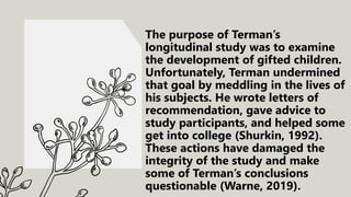 The purpose of Terman’s
longitudinal study was to examine
the development of gifted children.
Unfortunately, Terman undermined
that goal by meddling in the lives of
his subjects. He wrote letters of
recommendation, gave advice to
study participants, and helped some
get into college (Shurkin, 1992).
These actions have damaged the
integrity of the study and make
some of Terman’s conclusions
questionable (Warne, 2019).
 