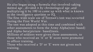 He also began using a formula that involved-taking
mental age , divided it by chronological age ,and
multiplying it by 100 to come up with what is known
as the intelligence quotient or IQ.
The first wide scale use of Terman’s test was occurred
during the First World War.
The test was adopted at this time and combined with
other assessments to form the Army Alpha(text-based)
and Alpha-beta(picture- based)tests.
Millions of soldiers were given these assessments, to
those who received an ‘A’ or ‘B’ score were promoted
to officer training.
Those who received a ‘D’ or ‘E’ were not given such
training.
 