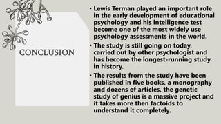 CONCLUSION
• Lewis Terman played an important role
in the early development of educational
psychology and his intelligence test
become one of the most widely use
psychology assessments in the world.
• The study is still going on today,
carried out by other psychologist and
has become the longest-running study
in history.
• The results from the study have been
published in five books, a monography
and dozens of articles, the genetic
study of genius is a massive project and
it takes more then factoids to
understand it completely.
 