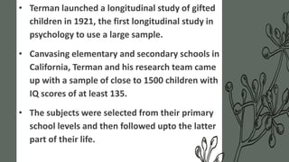 • Terman launched a longitudinal study of gifted
children in 1921, the first longitudinal study in
psychology to use a large sample.
• Canvasing elementary and secondary schools in
California, Terman and his research team came
up with a sample of close to 1500 children with
IQ scores of at least 135.
• The subjects were selected from their primary
school levels and then followed upto the latter
part of their life.
 