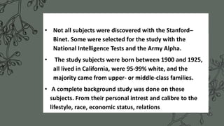 • Not all subjects were discovered with the Stanford–
Binet. Some were selected for the study with the
National Intelligence Tests and the Army Alpha.
• The study subjects were born between 1900 and 1925,
all lived in California, were 95-99% white, and the
majority came from upper- or middle-class families.
• A complete background study was done on these
subjects. From their personal intrest and calibre to the
lifestyle, race, economic status, relations
 