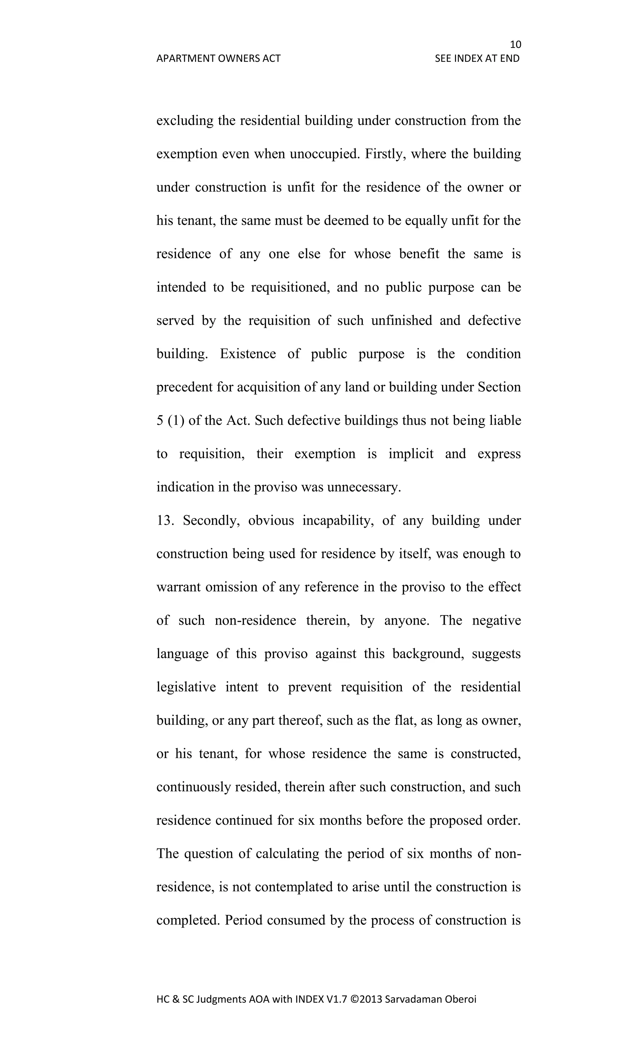 10
APARTMENT OWNERS ACT SEE INDEX AT END
HC & SC Judgments AOA with INDEX V1.7 ©2013 Sarvadaman Oberoi
excluding the residential building under construction from the
exemption even when unoccupied. Firstly, where the building
under construction is unfit for the residence of the owner or
his tenant, the same must be deemed to be equally unfit for the
residence of any one else for whose benefit the same is
intended to be requisitioned, and no public purpose can be
served by the requisition of such unfinished and defective
building. Existence of public purpose is the condition
precedent for acquisition of any land or building under Section
5 (1) of the Act. Such defective buildings thus not being liable
to requisition, their exemption is implicit and express
indication in the proviso was unnecessary.
13. Secondly, obvious incapability, of any building under
construction being used for residence by itself, was enough to
warrant omission of any reference in the proviso to the effect
of such non-residence therein, by anyone. The negative
language of this proviso against this background, suggests
legislative intent to prevent requisition of the residential
building, or any part thereof, such as the flat, as long as owner,
or his tenant, for whose residence the same is constructed,
continuously resided, therein after such construction, and such
residence continued for six months before the proposed order.
The question of calculating the period of six months of non-
residence, is not contemplated to arise until the construction is
completed. Period consumed by the process of construction is
 