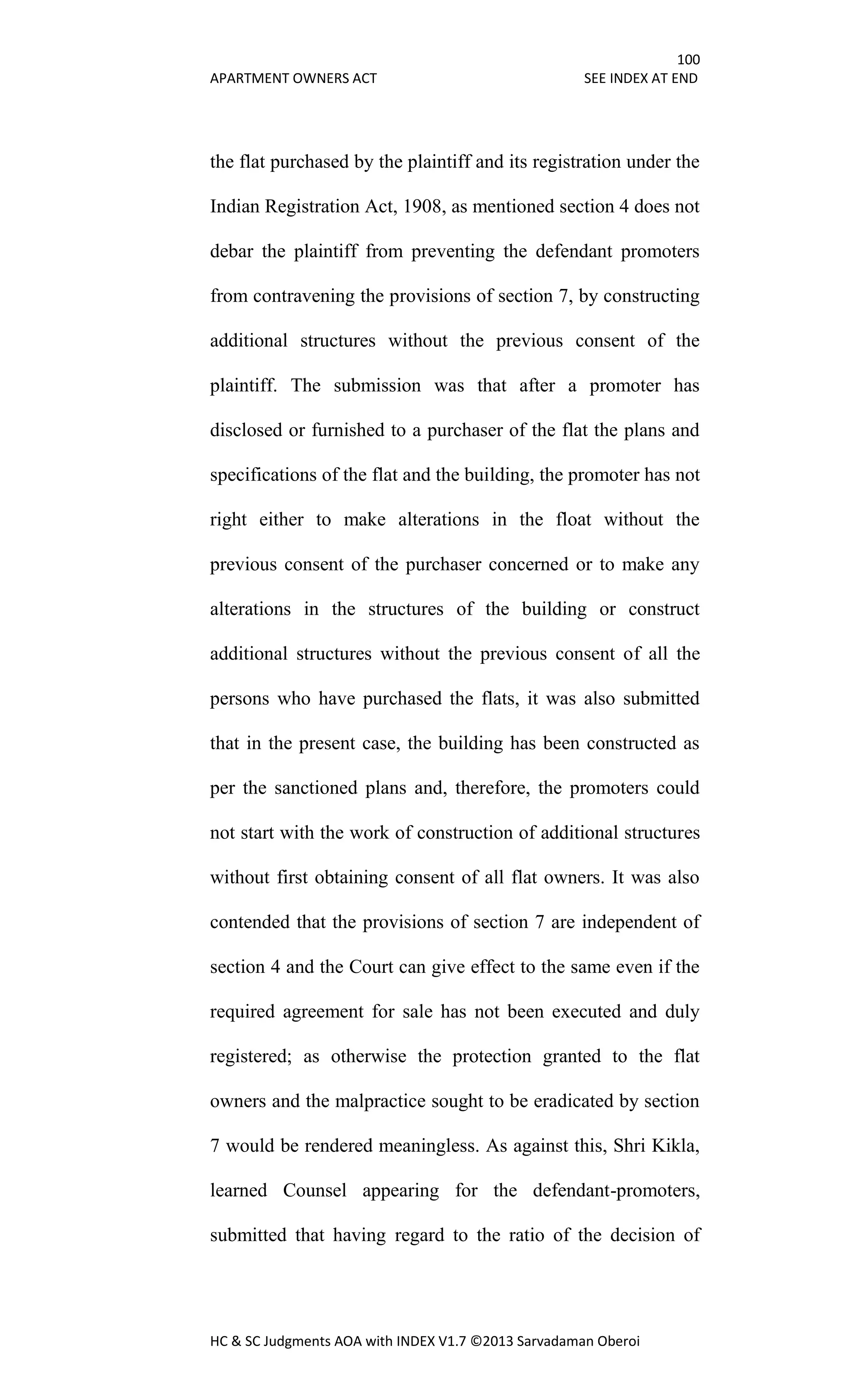 100
APARTMENT OWNERS ACT SEE INDEX AT END
HC & SC Judgments AOA with INDEX V1.7 ©2013 Sarvadaman Oberoi
the flat purchased by the plaintiff and its registration under the
Indian Registration Act, 1908, as mentioned section 4 does not
debar the plaintiff from preventing the defendant promoters
from contravening the provisions of section 7, by constructing
additional structures without the previous consent of the
plaintiff. The submission was that after a promoter has
disclosed or furnished to a purchaser of the flat the plans and
specifications of the flat and the building, the promoter has not
right either to make alterations in the float without the
previous consent of the purchaser concerned or to make any
alterations in the structures of the building or construct
additional structures without the previous consent of all the
persons who have purchased the flats, it was also submitted
that in the present case, the building has been constructed as
per the sanctioned plans and, therefore, the promoters could
not start with the work of construction of additional structures
without first obtaining consent of all flat owners. It was also
contended that the provisions of section 7 are independent of
section 4 and the Court can give effect to the same even if the
required agreement for sale has not been executed and duly
registered; as otherwise the protection granted to the flat
owners and the malpractice sought to be eradicated by section
7 would be rendered meaningless. As against this, Shri Kikla,
learned Counsel appearing for the defendant-promoters,
submitted that having regard to the ratio of the decision of
 