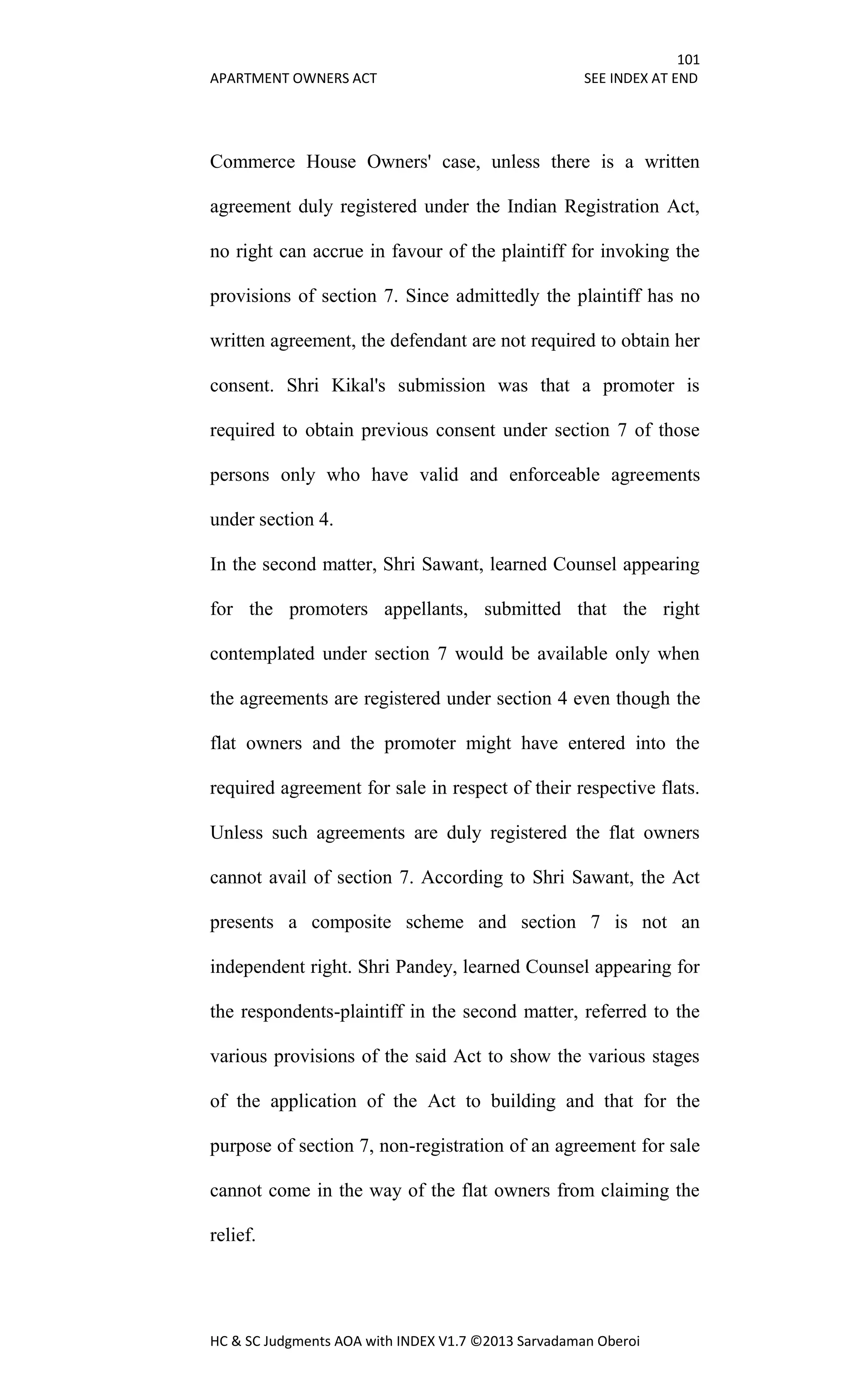 101
APARTMENT OWNERS ACT SEE INDEX AT END
HC & SC Judgments AOA with INDEX V1.7 ©2013 Sarvadaman Oberoi
Commerce House Owners' case, unless there is a written
agreement duly registered under the Indian Registration Act,
no right can accrue in favour of the plaintiff for invoking the
provisions of section 7. Since admittedly the plaintiff has no
written agreement, the defendant are not required to obtain her
consent. Shri Kikal's submission was that a promoter is
required to obtain previous consent under section 7 of those
persons only who have valid and enforceable agreements
under section 4.
In the second matter, Shri Sawant, learned Counsel appearing
for the promoters appellants, submitted that the right
contemplated under section 7 would be available only when
the agreements are registered under section 4 even though the
flat owners and the promoter might have entered into the
required agreement for sale in respect of their respective flats.
Unless such agreements are duly registered the flat owners
cannot avail of section 7. According to Shri Sawant, the Act
presents a composite scheme and section 7 is not an
independent right. Shri Pandey, learned Counsel appearing for
the respondents-plaintiff in the second matter, referred to the
various provisions of the said Act to show the various stages
of the application of the Act to building and that for the
purpose of section 7, non-registration of an agreement for sale
cannot come in the way of the flat owners from claiming the
relief.
 