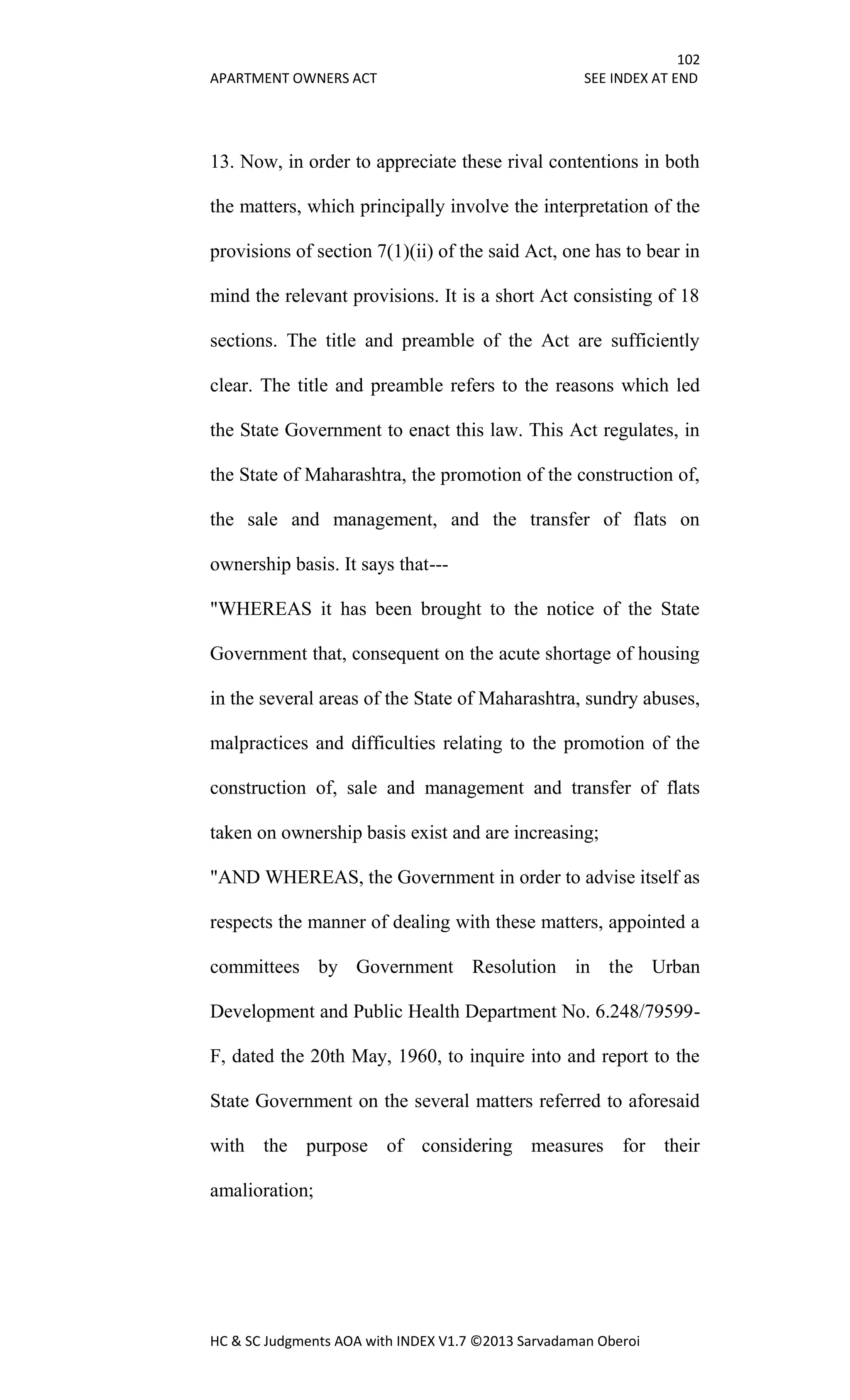 102
APARTMENT OWNERS ACT SEE INDEX AT END
HC & SC Judgments AOA with INDEX V1.7 ©2013 Sarvadaman Oberoi
13. Now, in order to appreciate these rival contentions in both
the matters, which principally involve the interpretation of the
provisions of section 7(1)(ii) of the said Act, one has to bear in
mind the relevant provisions. It is a short Act consisting of 18
sections. The title and preamble of the Act are sufficiently
clear. The title and preamble refers to the reasons which led
the State Government to enact this law. This Act regulates, in
the State of Maharashtra, the promotion of the construction of,
the sale and management, and the transfer of flats on
ownership basis. It says that---
"WHEREAS it has been brought to the notice of the State
Government that, consequent on the acute shortage of housing
in the several areas of the State of Maharashtra, sundry abuses,
malpractices and difficulties relating to the promotion of the
construction of, sale and management and transfer of flats
taken on ownership basis exist and are increasing;
"AND WHEREAS, the Government in order to advise itself as
respects the manner of dealing with these matters, appointed a
committees by Government Resolution in the Urban
Development and Public Health Department No. 6.248/79599-
F, dated the 20th May, 1960, to inquire into and report to the
State Government on the several matters referred to aforesaid
with the purpose of considering measures for their
amalioration;
 