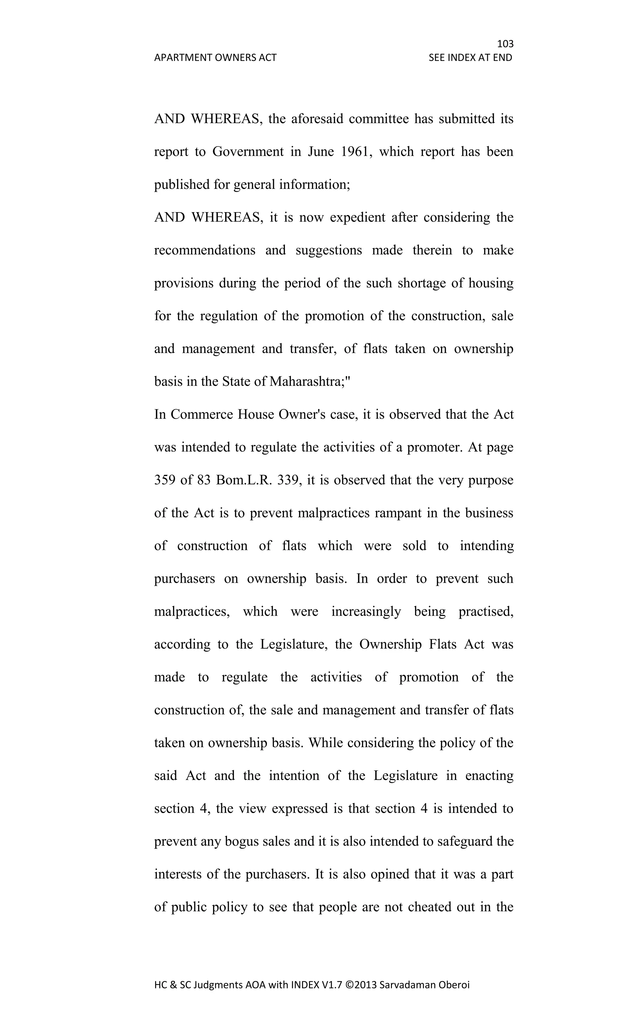 103
APARTMENT OWNERS ACT SEE INDEX AT END
HC & SC Judgments AOA with INDEX V1.7 ©2013 Sarvadaman Oberoi
AND WHEREAS, the aforesaid committee has submitted its
report to Government in June 1961, which report has been
published for general information;
AND WHEREAS, it is now expedient after considering the
recommendations and suggestions made therein to make
provisions during the period of the such shortage of housing
for the regulation of the promotion of the construction, sale
and management and transfer, of flats taken on ownership
basis in the State of Maharashtra;"
In Commerce House Owner's case, it is observed that the Act
was intended to regulate the activities of a promoter. At page
359 of 83 Bom.L.R. 339, it is observed that the very purpose
of the Act is to prevent malpractices rampant in the business
of construction of flats which were sold to intending
purchasers on ownership basis. In order to prevent such
malpractices, which were increasingly being practised,
according to the Legislature, the Ownership Flats Act was
made to regulate the activities of promotion of the
construction of, the sale and management and transfer of flats
taken on ownership basis. While considering the policy of the
said Act and the intention of the Legislature in enacting
section 4, the view expressed is that section 4 is intended to
prevent any bogus sales and it is also intended to safeguard the
interests of the purchasers. It is also opined that it was a part
of public policy to see that people are not cheated out in the
 