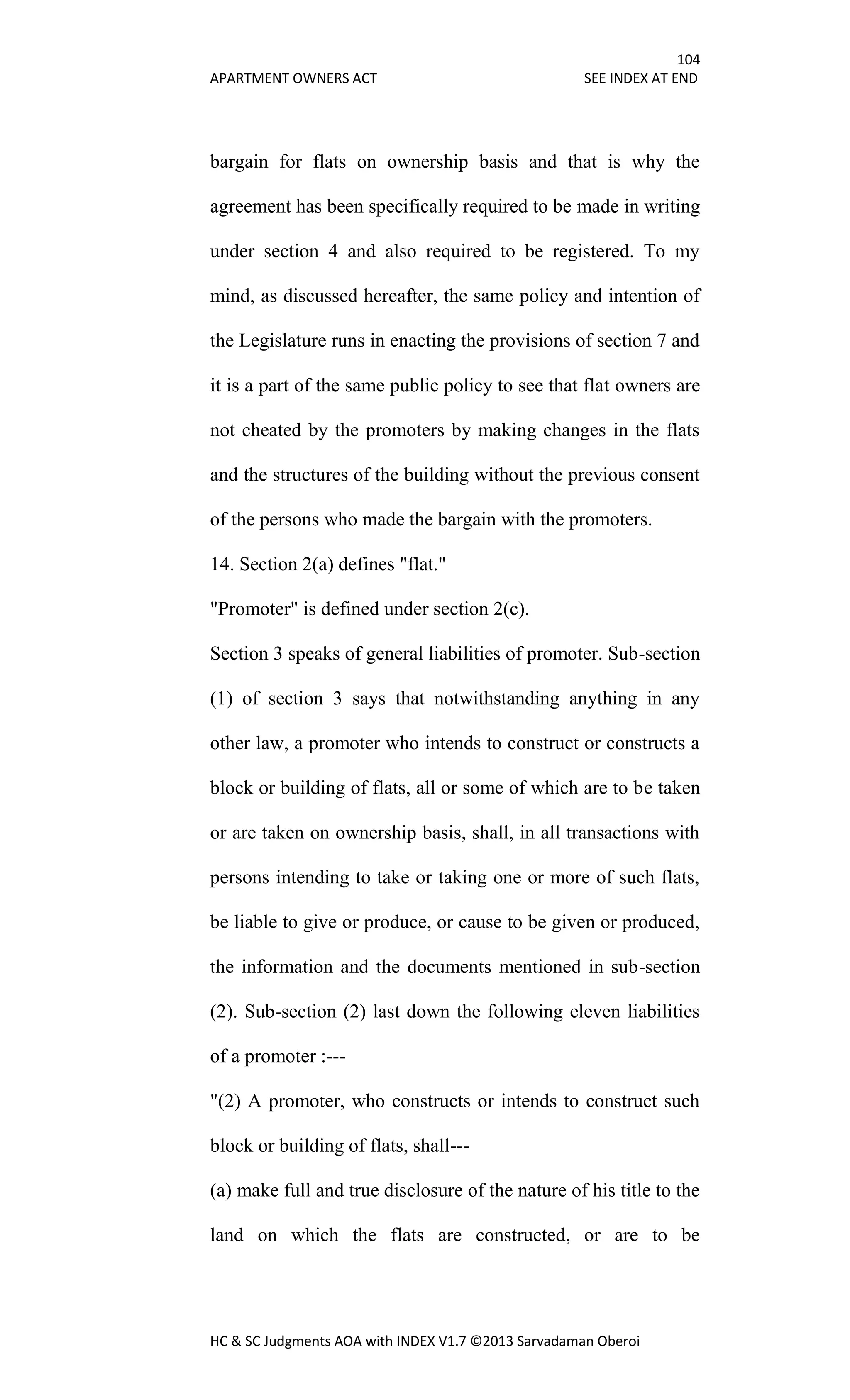 104
APARTMENT OWNERS ACT SEE INDEX AT END
HC & SC Judgments AOA with INDEX V1.7 ©2013 Sarvadaman Oberoi
bargain for flats on ownership basis and that is why the
agreement has been specifically required to be made in writing
under section 4 and also required to be registered. To my
mind, as discussed hereafter, the same policy and intention of
the Legislature runs in enacting the provisions of section 7 and
it is a part of the same public policy to see that flat owners are
not cheated by the promoters by making changes in the flats
and the structures of the building without the previous consent
of the persons who made the bargain with the promoters.
14. Section 2(a) defines "flat."
"Promoter" is defined under section 2(c).
Section 3 speaks of general liabilities of promoter. Sub-section
(1) of section 3 says that notwithstanding anything in any
other law, a promoter who intends to construct or constructs a
block or building of flats, all or some of which are to be taken
or are taken on ownership basis, shall, in all transactions with
persons intending to take or taking one or more of such flats,
be liable to give or produce, or cause to be given or produced,
the information and the documents mentioned in sub-section
(2). Sub-section (2) last down the following eleven liabilities
of a promoter :---
"(2) A promoter, who constructs or intends to construct such
block or building of flats, shall---
(a) make full and true disclosure of the nature of his title to the
land on which the flats are constructed, or are to be
 