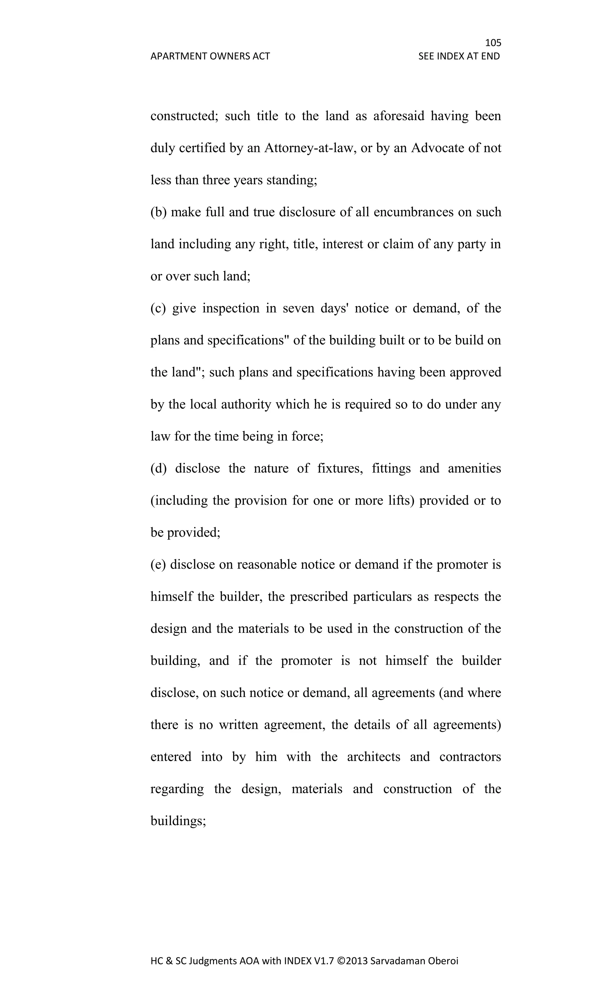 105
APARTMENT OWNERS ACT SEE INDEX AT END
HC & SC Judgments AOA with INDEX V1.7 ©2013 Sarvadaman Oberoi
constructed; such title to the land as aforesaid having been
duly certified by an Attorney-at-law, or by an Advocate of not
less than three years standing;
(b) make full and true disclosure of all encumbrances on such
land including any right, title, interest or claim of any party in
or over such land;
(c) give inspection in seven days' notice or demand, of the
plans and specifications" of the building built or to be build on
the land"; such plans and specifications having been approved
by the local authority which he is required so to do under any
law for the time being in force;
(d) disclose the nature of fixtures, fittings and amenities
(including the provision for one or more lifts) provided or to
be provided;
(e) disclose on reasonable notice or demand if the promoter is
himself the builder, the prescribed particulars as respects the
design and the materials to be used in the construction of the
building, and if the promoter is not himself the builder
disclose, on such notice or demand, all agreements (and where
there is no written agreement, the details of all agreements)
entered into by him with the architects and contractors
regarding the design, materials and construction of the
buildings;
 