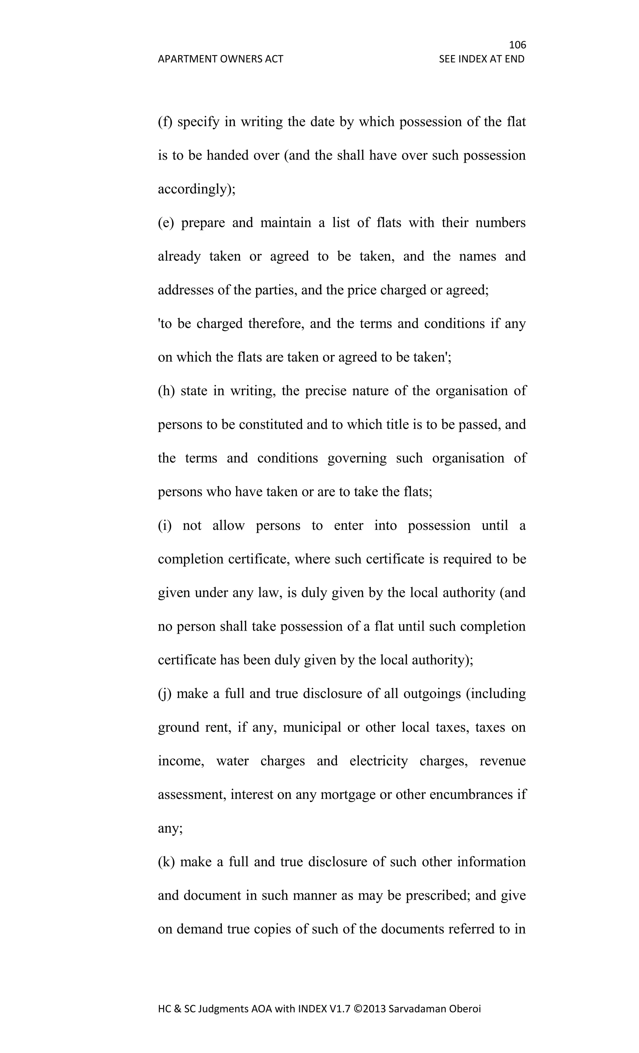 106
APARTMENT OWNERS ACT SEE INDEX AT END
HC & SC Judgments AOA with INDEX V1.7 ©2013 Sarvadaman Oberoi
(f) specify in writing the date by which possession of the flat
is to be handed over (and the shall have over such possession
accordingly);
(e) prepare and maintain a list of flats with their numbers
already taken or agreed to be taken, and the names and
addresses of the parties, and the price charged or agreed;
'to be charged therefore, and the terms and conditions if any
on which the flats are taken or agreed to be taken';
(h) state in writing, the precise nature of the organisation of
persons to be constituted and to which title is to be passed, and
the terms and conditions governing such organisation of
persons who have taken or are to take the flats;
(i) not allow persons to enter into possession until a
completion certificate, where such certificate is required to be
given under any law, is duly given by the local authority (and
no person shall take possession of a flat until such completion
certificate has been duly given by the local authority);
(j) make a full and true disclosure of all outgoings (including
ground rent, if any, municipal or other local taxes, taxes on
income, water charges and electricity charges, revenue
assessment, interest on any mortgage or other encumbrances if
any;
(k) make a full and true disclosure of such other information
and document in such manner as may be prescribed; and give
on demand true copies of such of the documents referred to in
 