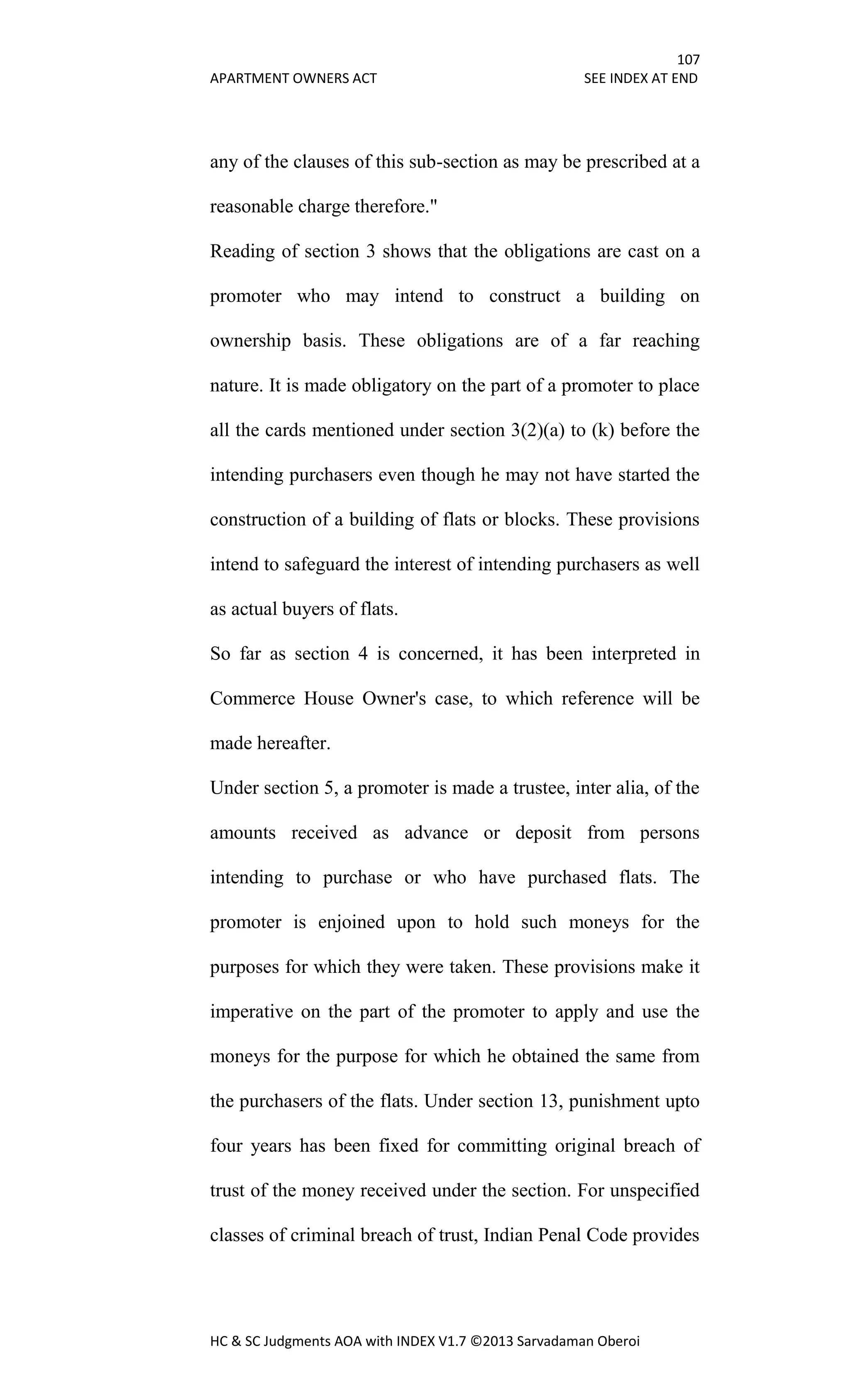 107
APARTMENT OWNERS ACT SEE INDEX AT END
HC & SC Judgments AOA with INDEX V1.7 ©2013 Sarvadaman Oberoi
any of the clauses of this sub-section as may be prescribed at a
reasonable charge therefore."
Reading of section 3 shows that the obligations are cast on a
promoter who may intend to construct a building on
ownership basis. These obligations are of a far reaching
nature. It is made obligatory on the part of a promoter to place
all the cards mentioned under section 3(2)(a) to (k) before the
intending purchasers even though he may not have started the
construction of a building of flats or blocks. These provisions
intend to safeguard the interest of intending purchasers as well
as actual buyers of flats.
So far as section 4 is concerned, it has been interpreted in
Commerce House Owner's case, to which reference will be
made hereafter.
Under section 5, a promoter is made a trustee, inter alia, of the
amounts received as advance or deposit from persons
intending to purchase or who have purchased flats. The
promoter is enjoined upon to hold such moneys for the
purposes for which they were taken. These provisions make it
imperative on the part of the promoter to apply and use the
moneys for the purpose for which he obtained the same from
the purchasers of the flats. Under section 13, punishment upto
four years has been fixed for committing original breach of
trust of the money received under the section. For unspecified
classes of criminal breach of trust, Indian Penal Code provides
 