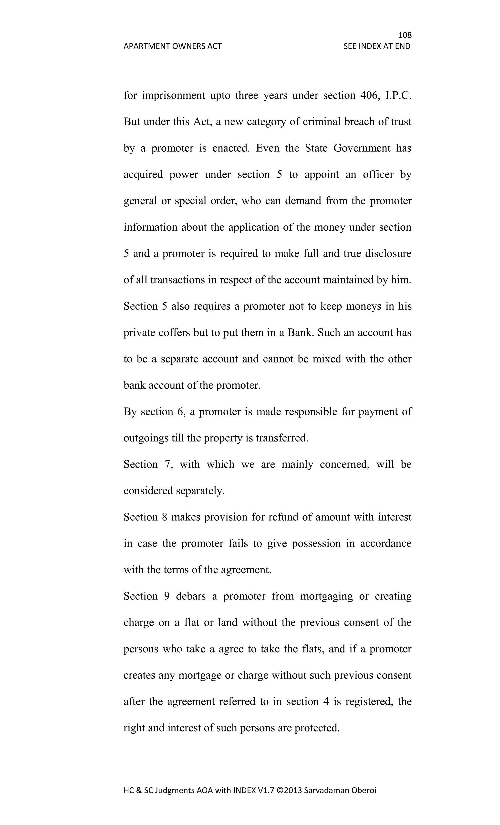 108
APARTMENT OWNERS ACT SEE INDEX AT END
HC & SC Judgments AOA with INDEX V1.7 ©2013 Sarvadaman Oberoi
for imprisonment upto three years under section 406, I.P.C.
But under this Act, a new category of criminal breach of trust
by a promoter is enacted. Even the State Government has
acquired power under section 5 to appoint an officer by
general or special order, who can demand from the promoter
information about the application of the money under section
5 and a promoter is required to make full and true disclosure
of all transactions in respect of the account maintained by him.
Section 5 also requires a promoter not to keep moneys in his
private coffers but to put them in a Bank. Such an account has
to be a separate account and cannot be mixed with the other
bank account of the promoter.
By section 6, a promoter is made responsible for payment of
outgoings till the property is transferred.
Section 7, with which we are mainly concerned, will be
considered separately.
Section 8 makes provision for refund of amount with interest
in case the promoter fails to give possession in accordance
with the terms of the agreement.
Section 9 debars a promoter from mortgaging or creating
charge on a flat or land without the previous consent of the
persons who take a agree to take the flats, and if a promoter
creates any mortgage or charge without such previous consent
after the agreement referred to in section 4 is registered, the
right and interest of such persons are protected.
 