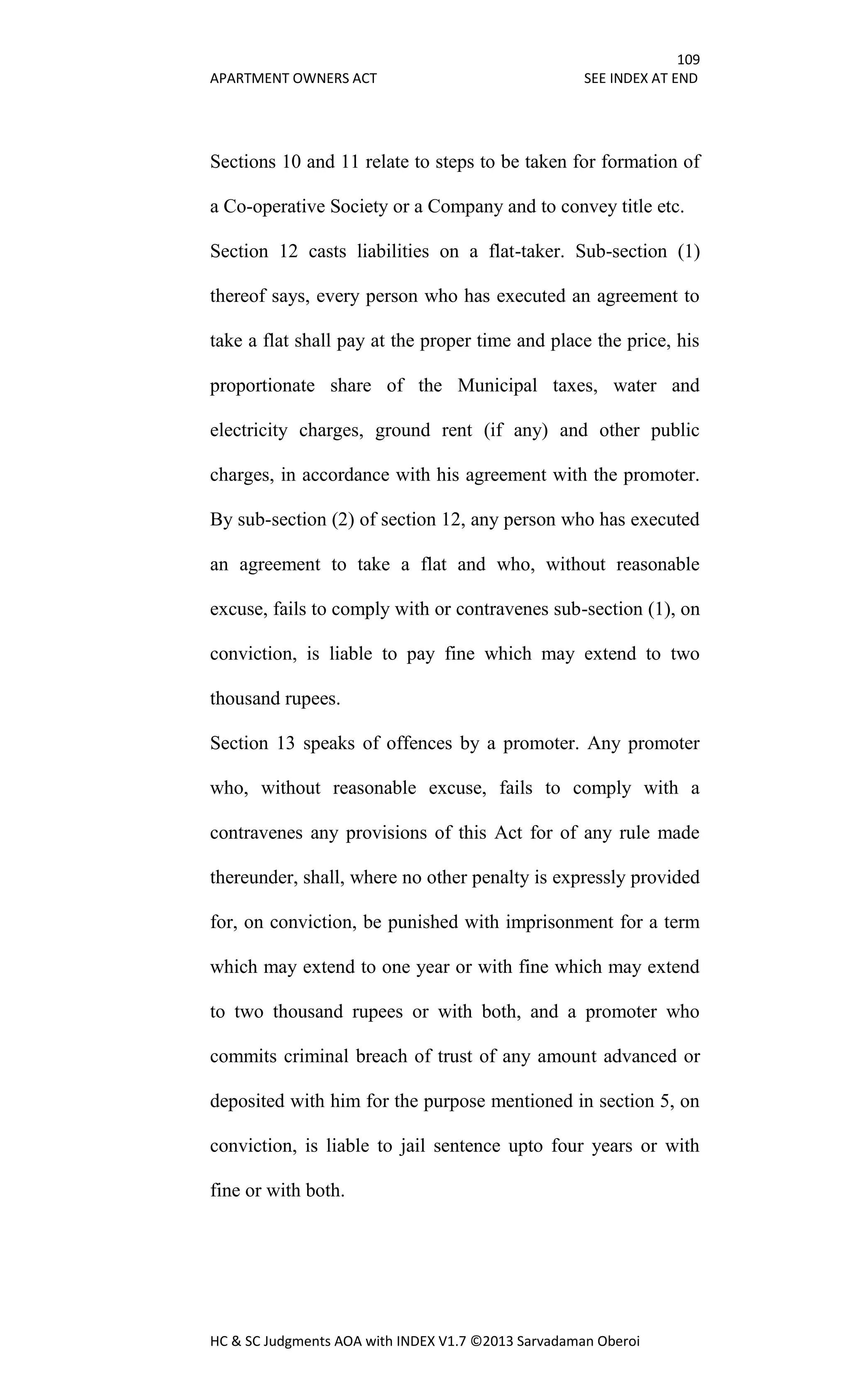 109
APARTMENT OWNERS ACT SEE INDEX AT END
HC & SC Judgments AOA with INDEX V1.7 ©2013 Sarvadaman Oberoi
Sections 10 and 11 relate to steps to be taken for formation of
a Co-operative Society or a Company and to convey title etc.
Section 12 casts liabilities on a flat-taker. Sub-section (1)
thereof says, every person who has executed an agreement to
take a flat shall pay at the proper time and place the price, his
proportionate share of the Municipal taxes, water and
electricity charges, ground rent (if any) and other public
charges, in accordance with his agreement with the promoter.
By sub-section (2) of section 12, any person who has executed
an agreement to take a flat and who, without reasonable
excuse, fails to comply with or contravenes sub-section (1), on
conviction, is liable to pay fine which may extend to two
thousand rupees.
Section 13 speaks of offences by a promoter. Any promoter
who, without reasonable excuse, fails to comply with a
contravenes any provisions of this Act for of any rule made
thereunder, shall, where no other penalty is expressly provided
for, on conviction, be punished with imprisonment for a term
which may extend to one year or with fine which may extend
to two thousand rupees or with both, and a promoter who
commits criminal breach of trust of any amount advanced or
deposited with him for the purpose mentioned in section 5, on
conviction, is liable to jail sentence upto four years or with
fine or with both.
 