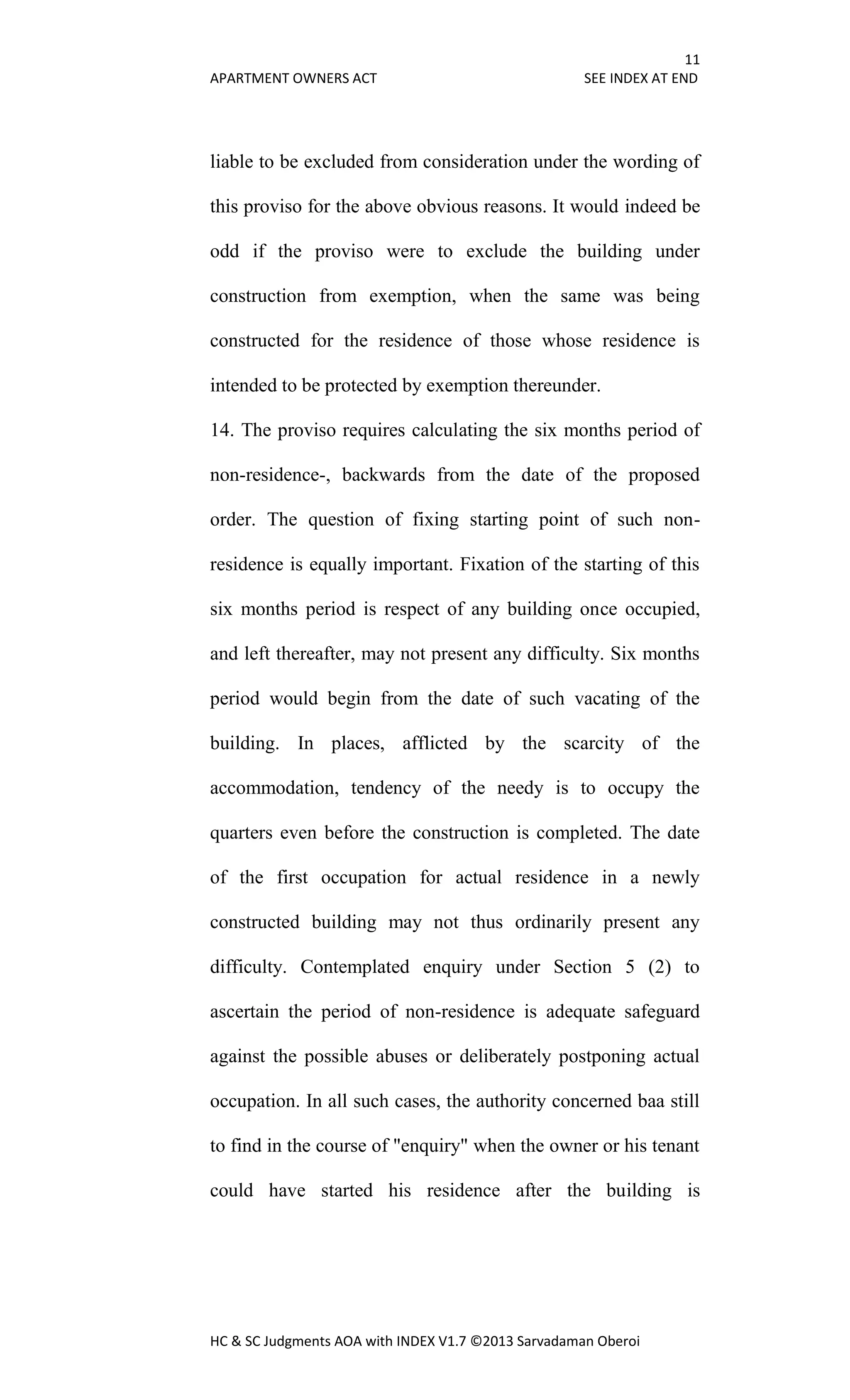 11
APARTMENT OWNERS ACT SEE INDEX AT END
HC & SC Judgments AOA with INDEX V1.7 ©2013 Sarvadaman Oberoi
liable to be excluded from consideration under the wording of
this proviso for the above obvious reasons. It would indeed be
odd if the proviso were to exclude the building under
construction from exemption, when the same was being
constructed for the residence of those whose residence is
intended to be protected by exemption thereunder.
14. The proviso requires calculating the six months period of
non-residence-, backwards from the date of the proposed
order. The question of fixing starting point of such non-
residence is equally important. Fixation of the starting of this
six months period is respect of any building once occupied,
and left thereafter, may not present any difficulty. Six months
period would begin from the date of such vacating of the
building. In places, afflicted by the scarcity of the
accommodation, tendency of the needy is to occupy the
quarters even before the construction is completed. The date
of the first occupation for actual residence in a newly
constructed building may not thus ordinarily present any
difficulty. Contemplated enquiry under Section 5 (2) to
ascertain the period of non-residence is adequate safeguard
against the possible abuses or deliberately postponing actual
occupation. In all such cases, the authority concerned baa still
to find in the course of "enquiry" when the owner or his tenant
could have started his residence after the building is
 