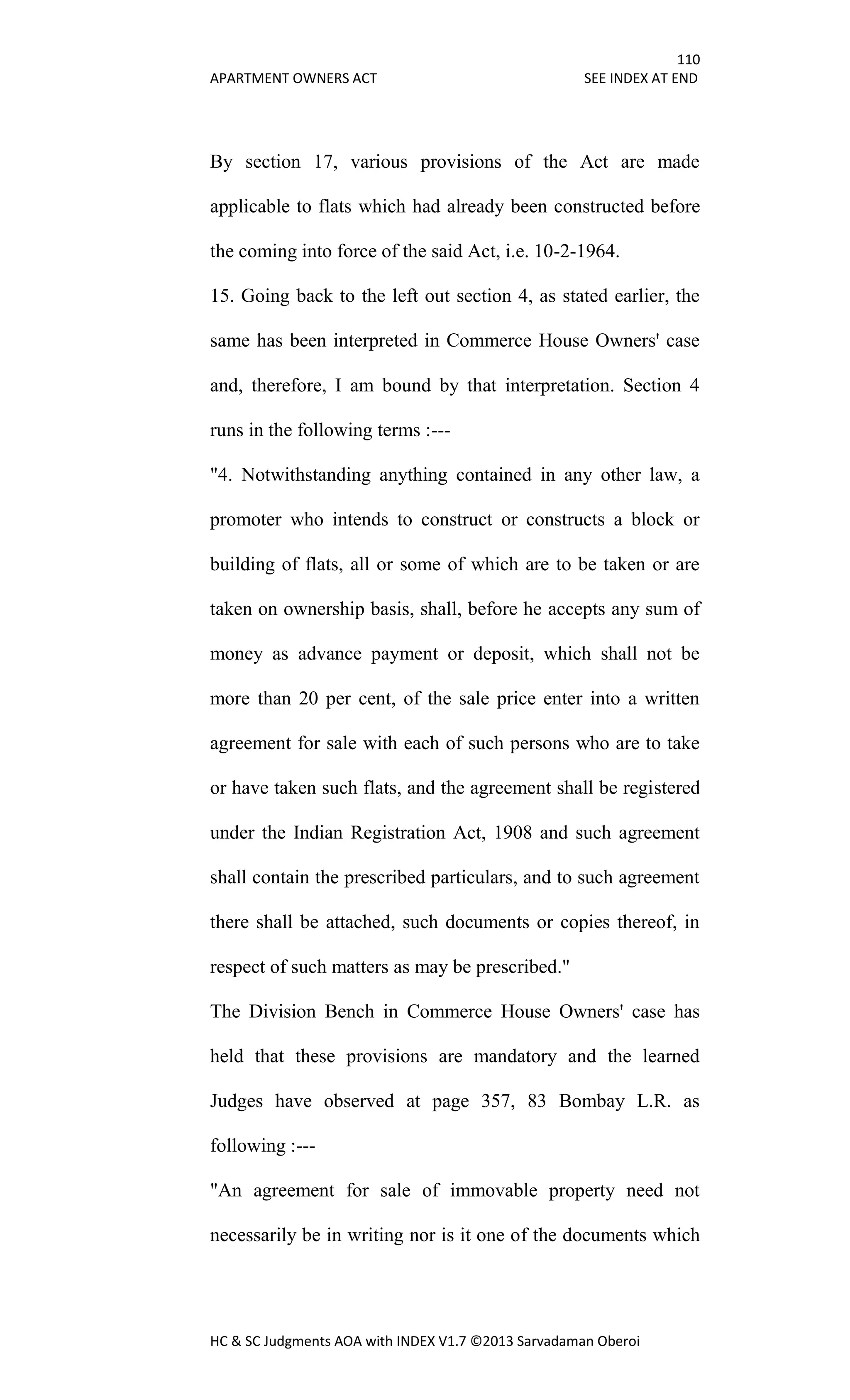 110
APARTMENT OWNERS ACT SEE INDEX AT END
HC & SC Judgments AOA with INDEX V1.7 ©2013 Sarvadaman Oberoi
By section 17, various provisions of the Act are made
applicable to flats which had already been constructed before
the coming into force of the said Act, i.e. 10-2-1964.
15. Going back to the left out section 4, as stated earlier, the
same has been interpreted in Commerce House Owners' case
and, therefore, I am bound by that interpretation. Section 4
runs in the following terms :---
"4. Notwithstanding anything contained in any other law, a
promoter who intends to construct or constructs a block or
building of flats, all or some of which are to be taken or are
taken on ownership basis, shall, before he accepts any sum of
money as advance payment or deposit, which shall not be
more than 20 per cent, of the sale price enter into a written
agreement for sale with each of such persons who are to take
or have taken such flats, and the agreement shall be registered
under the Indian Registration Act, 1908 and such agreement
shall contain the prescribed particulars, and to such agreement
there shall be attached, such documents or copies thereof, in
respect of such matters as may be prescribed."
The Division Bench in Commerce House Owners' case has
held that these provisions are mandatory and the learned
Judges have observed at page 357, 83 Bombay L.R. as
following :---
"An agreement for sale of immovable property need not
necessarily be in writing nor is it one of the documents which
 