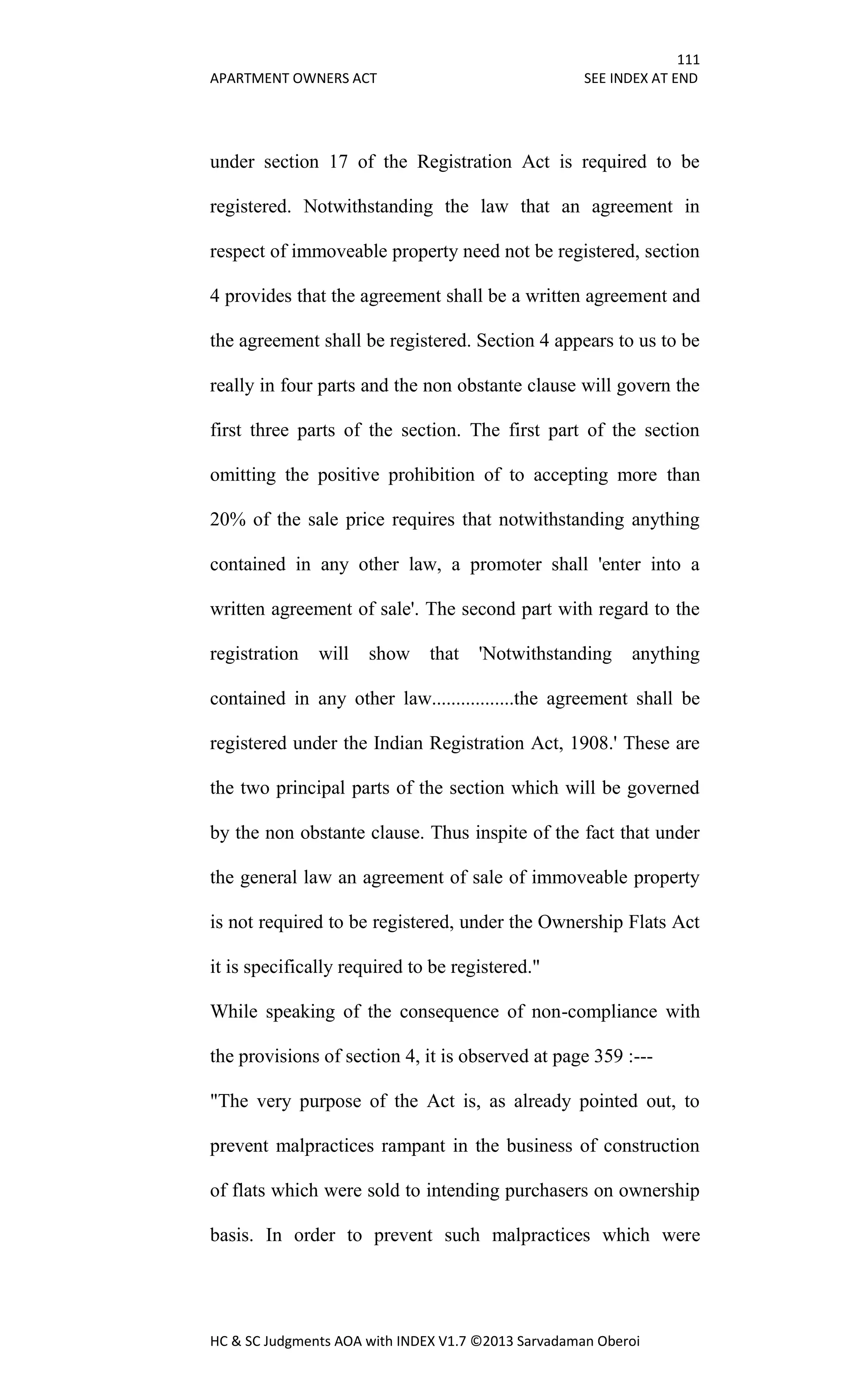 111
APARTMENT OWNERS ACT SEE INDEX AT END
HC & SC Judgments AOA with INDEX V1.7 ©2013 Sarvadaman Oberoi
under section 17 of the Registration Act is required to be
registered. Notwithstanding the law that an agreement in
respect of immoveable property need not be registered, section
4 provides that the agreement shall be a written agreement and
the agreement shall be registered. Section 4 appears to us to be
really in four parts and the non obstante clause will govern the
first three parts of the section. The first part of the section
omitting the positive prohibition of to accepting more than
20% of the sale price requires that notwithstanding anything
contained in any other law, a promoter shall 'enter into a
written agreement of sale'. The second part with regard to the
registration will show that 'Notwithstanding anything
contained in any other law.................the agreement shall be
registered under the Indian Registration Act, 1908.' These are
the two principal parts of the section which will be governed
by the non obstante clause. Thus inspite of the fact that under
the general law an agreement of sale of immoveable property
is not required to be registered, under the Ownership Flats Act
it is specifically required to be registered."
While speaking of the consequence of non-compliance with
the provisions of section 4, it is observed at page 359 :---
"The very purpose of the Act is, as already pointed out, to
prevent malpractices rampant in the business of construction
of flats which were sold to intending purchasers on ownership
basis. In order to prevent such malpractices which were
 