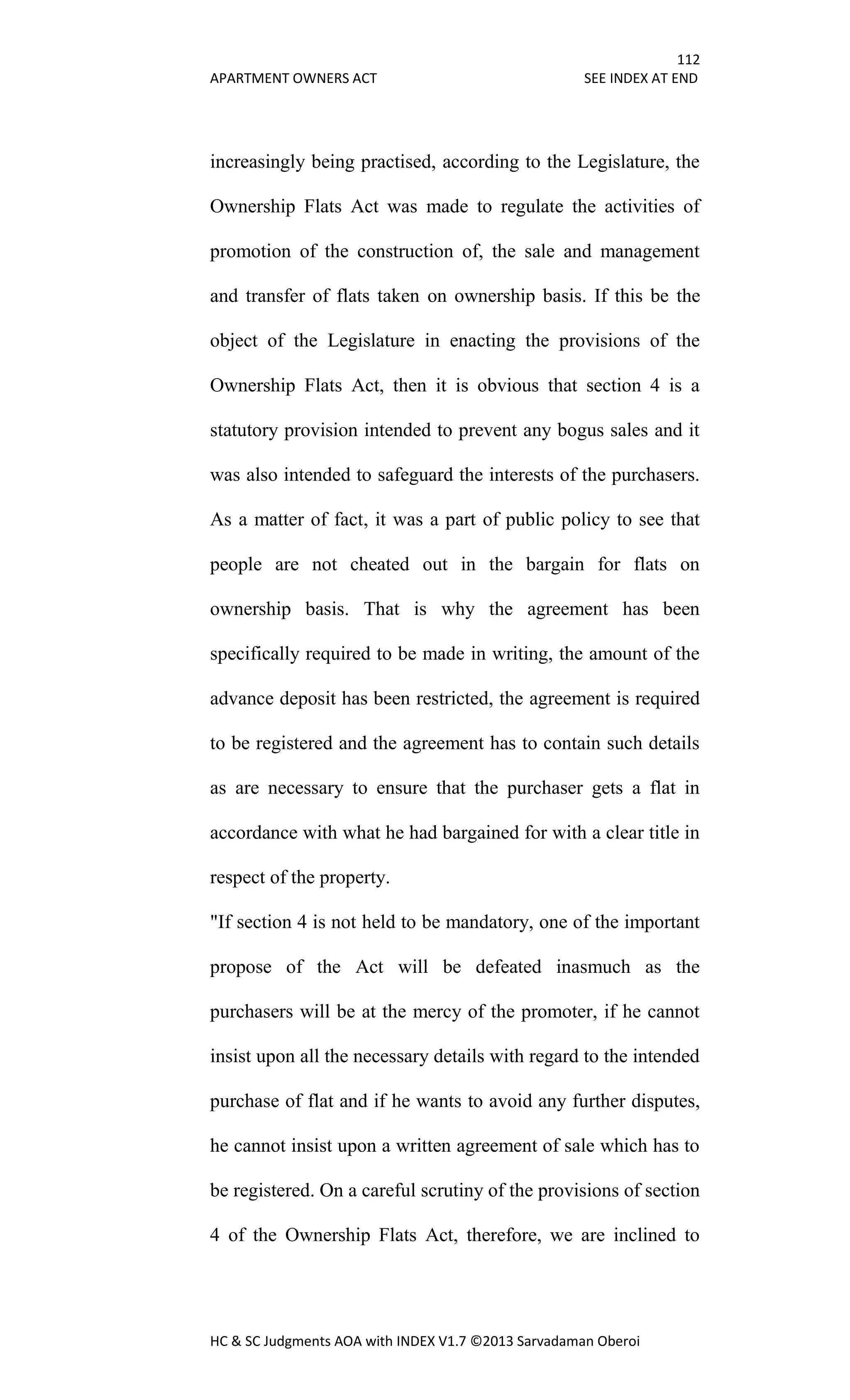 112
APARTMENT OWNERS ACT SEE INDEX AT END
HC & SC Judgments AOA with INDEX V1.7 ©2013 Sarvadaman Oberoi
increasingly being practised, according to the Legislature, the
Ownership Flats Act was made to regulate the activities of
promotion of the construction of, the sale and management
and transfer of flats taken on ownership basis. If this be the
object of the Legislature in enacting the provisions of the
Ownership Flats Act, then it is obvious that section 4 is a
statutory provision intended to prevent any bogus sales and it
was also intended to safeguard the interests of the purchasers.
As a matter of fact, it was a part of public policy to see that
people are not cheated out in the bargain for flats on
ownership basis. That is why the agreement has been
specifically required to be made in writing, the amount of the
advance deposit has been restricted, the agreement is required
to be registered and the agreement has to contain such details
as are necessary to ensure that the purchaser gets a flat in
accordance with what he had bargained for with a clear title in
respect of the property.
"If section 4 is not held to be mandatory, one of the important
propose of the Act will be defeated inasmuch as the
purchasers will be at the mercy of the promoter, if he cannot
insist upon all the necessary details with regard to the intended
purchase of flat and if he wants to avoid any further disputes,
he cannot insist upon a written agreement of sale which has to
be registered. On a careful scrutiny of the provisions of section
4 of the Ownership Flats Act, therefore, we are inclined to
 