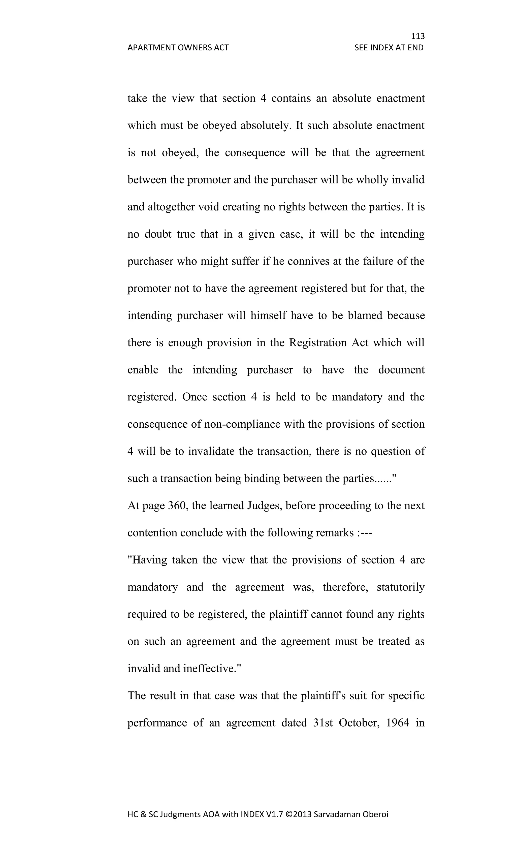 113
APARTMENT OWNERS ACT SEE INDEX AT END
HC & SC Judgments AOA with INDEX V1.7 ©2013 Sarvadaman Oberoi
take the view that section 4 contains an absolute enactment
which must be obeyed absolutely. It such absolute enactment
is not obeyed, the consequence will be that the agreement
between the promoter and the purchaser will be wholly invalid
and altogether void creating no rights between the parties. It is
no doubt true that in a given case, it will be the intending
purchaser who might suffer if he connives at the failure of the
promoter not to have the agreement registered but for that, the
intending purchaser will himself have to be blamed because
there is enough provision in the Registration Act which will
enable the intending purchaser to have the document
registered. Once section 4 is held to be mandatory and the
consequence of non-compliance with the provisions of section
4 will be to invalidate the transaction, there is no question of
such a transaction being binding between the parties......"
At page 360, the learned Judges, before proceeding to the next
contention conclude with the following remarks :---
"Having taken the view that the provisions of section 4 are
mandatory and the agreement was, therefore, statutorily
required to be registered, the plaintiff cannot found any rights
on such an agreement and the agreement must be treated as
invalid and ineffective."
The result in that case was that the plaintiff's suit for specific
performance of an agreement dated 31st October, 1964 in
 
