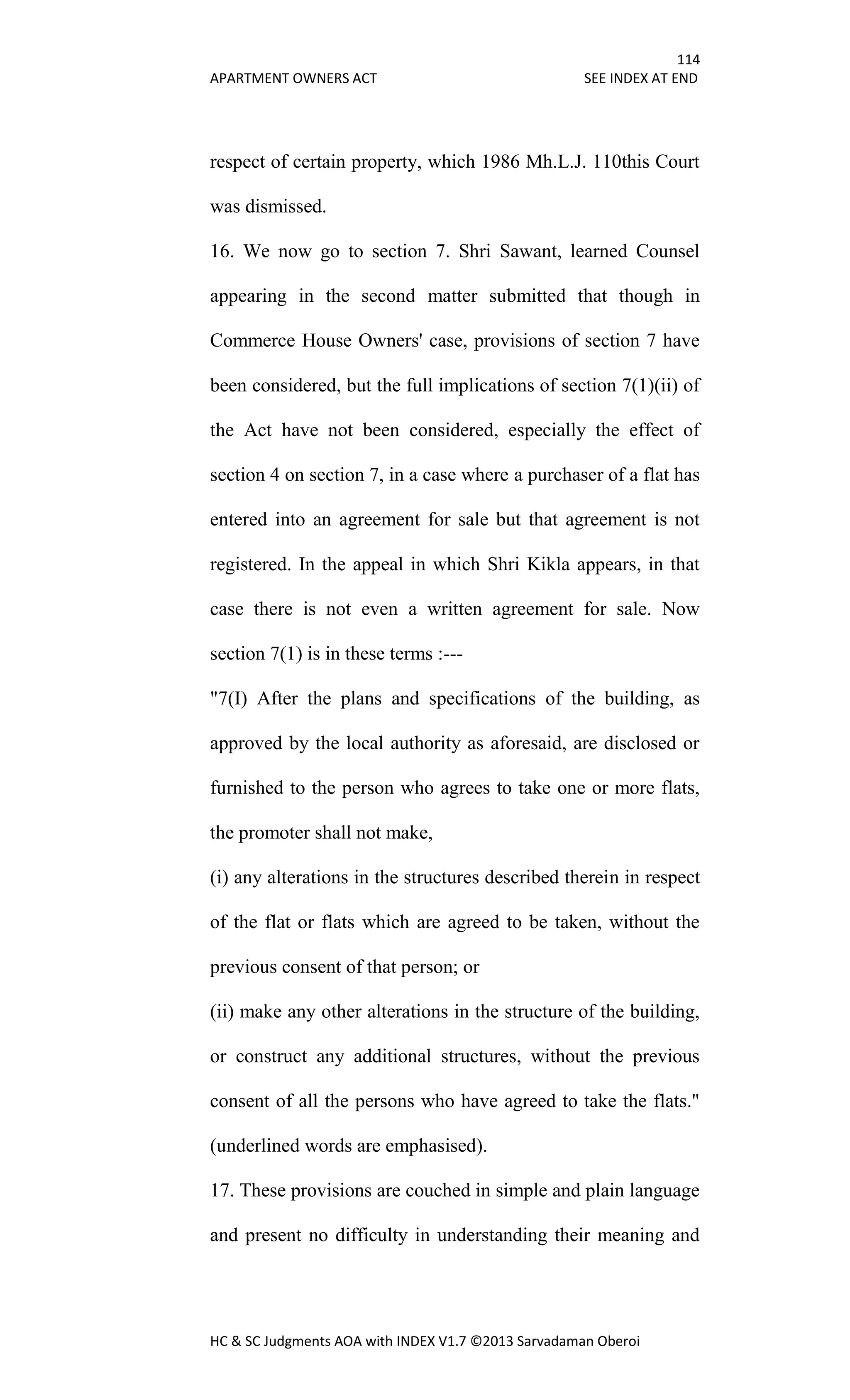 114
APARTMENT OWNERS ACT SEE INDEX AT END
HC & SC Judgments AOA with INDEX V1.7 ©2013 Sarvadaman Oberoi
respect of certain property, which 1986 Mh.L.J. 110this Court
was dismissed.
16. We now go to section 7. Shri Sawant, learned Counsel
appearing in the second matter submitted that though in
Commerce House Owners' case, provisions of section 7 have
been considered, but the full implications of section 7(1)(ii) of
the Act have not been considered, especially the effect of
section 4 on section 7, in a case where a purchaser of a flat has
entered into an agreement for sale but that agreement is not
registered. In the appeal in which Shri Kikla appears, in that
case there is not even a written agreement for sale. Now
section 7(1) is in these terms :---
"7(I) After the plans and specifications of the building, as
approved by the local authority as aforesaid, are disclosed or
furnished to the person who agrees to take one or more flats,
the promoter shall not make,
(i) any alterations in the structures described therein in respect
of the flat or flats which are agreed to be taken, without the
previous consent of that person; or
(ii) make any other alterations in the structure of the building,
or construct any additional structures, without the previous
consent of all the persons who have agreed to take the flats."
(underlined words are emphasised).
17. These provisions are couched in simple and plain language
and present no difficulty in understanding their meaning and
 