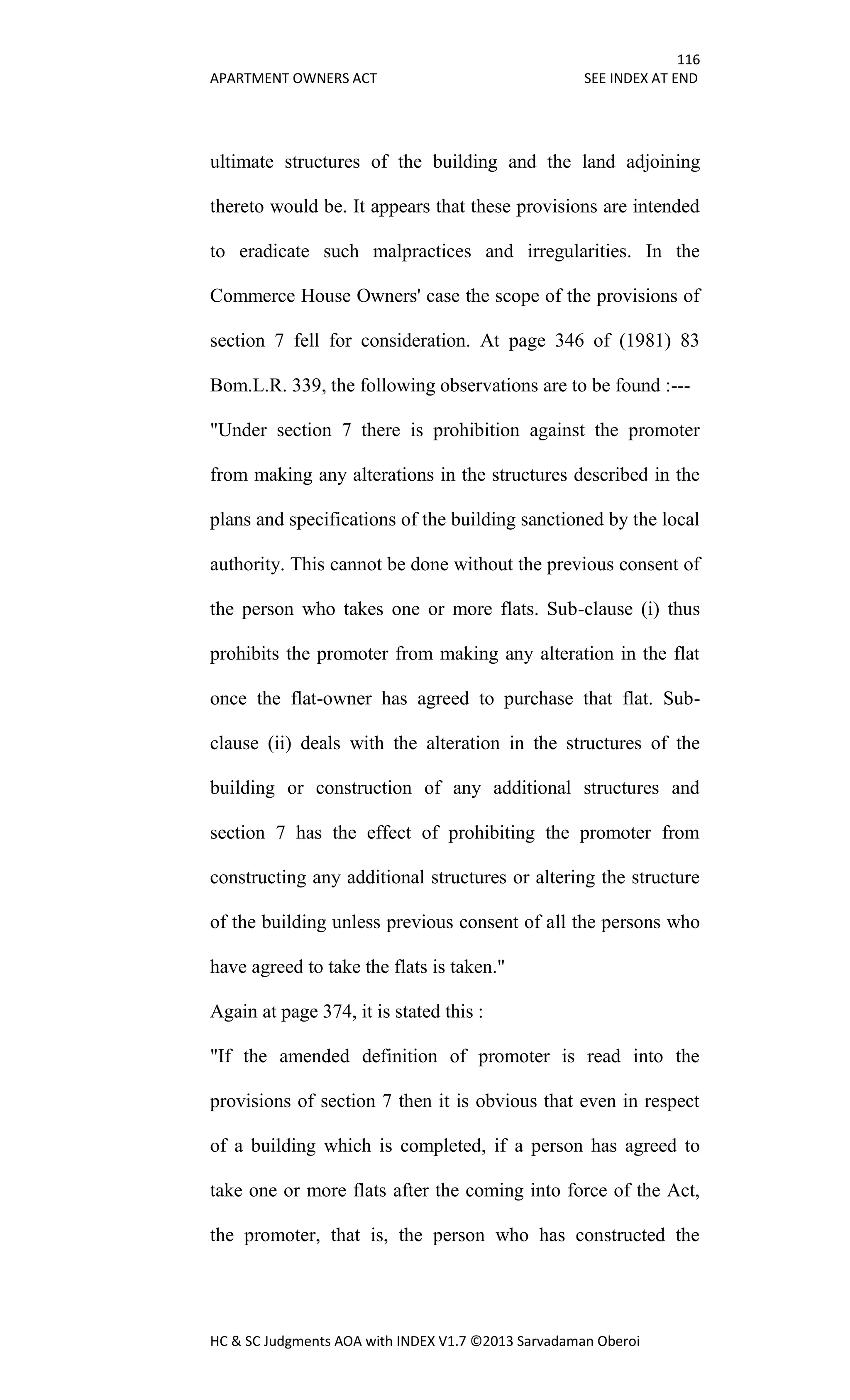 116
APARTMENT OWNERS ACT SEE INDEX AT END
HC & SC Judgments AOA with INDEX V1.7 ©2013 Sarvadaman Oberoi
ultimate structures of the building and the land adjoining
thereto would be. It appears that these provisions are intended
to eradicate such malpractices and irregularities. In the
Commerce House Owners' case the scope of the provisions of
section 7 fell for consideration. At page 346 of (1981) 83
Bom.L.R. 339, the following observations are to be found :---
"Under section 7 there is prohibition against the promoter
from making any alterations in the structures described in the
plans and specifications of the building sanctioned by the local
authority. This cannot be done without the previous consent of
the person who takes one or more flats. Sub-clause (i) thus
prohibits the promoter from making any alteration in the flat
once the flat-owner has agreed to purchase that flat. Sub-
clause (ii) deals with the alteration in the structures of the
building or construction of any additional structures and
section 7 has the effect of prohibiting the promoter from
constructing any additional structures or altering the structure
of the building unless previous consent of all the persons who
have agreed to take the flats is taken."
Again at page 374, it is stated this :
"If the amended definition of promoter is read into the
provisions of section 7 then it is obvious that even in respect
of a building which is completed, if a person has agreed to
take one or more flats after the coming into force of the Act,
the promoter, that is, the person who has constructed the
 