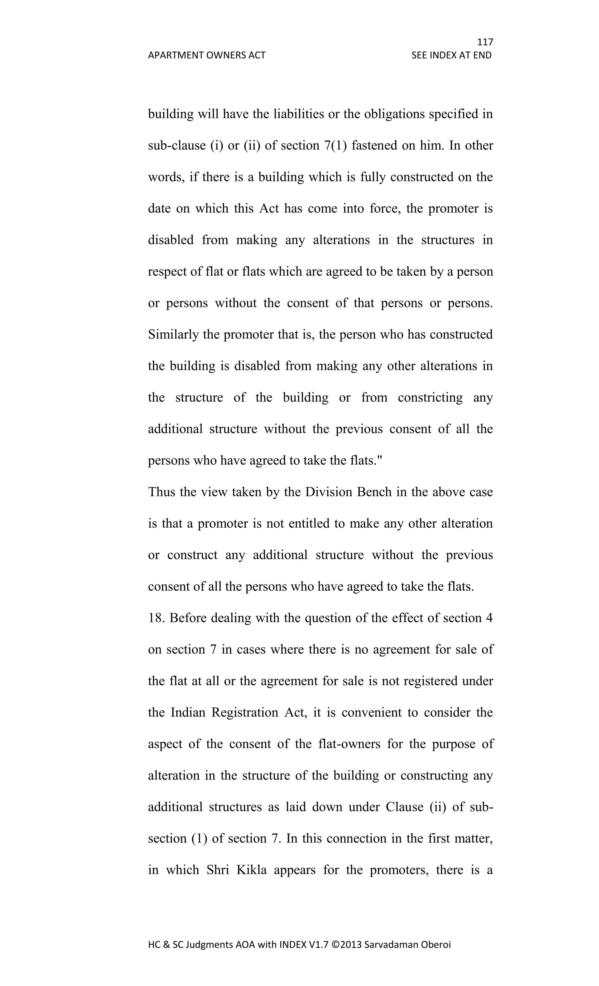 117
APARTMENT OWNERS ACT SEE INDEX AT END
HC & SC Judgments AOA with INDEX V1.7 ©2013 Sarvadaman Oberoi
building will have the liabilities or the obligations specified in
sub-clause (i) or (ii) of section 7(1) fastened on him. In other
words, if there is a building which is fully constructed on the
date on which this Act has come into force, the promoter is
disabled from making any alterations in the structures in
respect of flat or flats which are agreed to be taken by a person
or persons without the consent of that persons or persons.
Similarly the promoter that is, the person who has constructed
the building is disabled from making any other alterations in
the structure of the building or from constricting any
additional structure without the previous consent of all the
persons who have agreed to take the flats."
Thus the view taken by the Division Bench in the above case
is that a promoter is not entitled to make any other alteration
or construct any additional structure without the previous
consent of all the persons who have agreed to take the flats.
18. Before dealing with the question of the effect of section 4
on section 7 in cases where there is no agreement for sale of
the flat at all or the agreement for sale is not registered under
the Indian Registration Act, it is convenient to consider the
aspect of the consent of the flat-owners for the purpose of
alteration in the structure of the building or constructing any
additional structures as laid down under Clause (ii) of sub-
section (1) of section 7. In this connection in the first matter,
in which Shri Kikla appears for the promoters, there is a
 