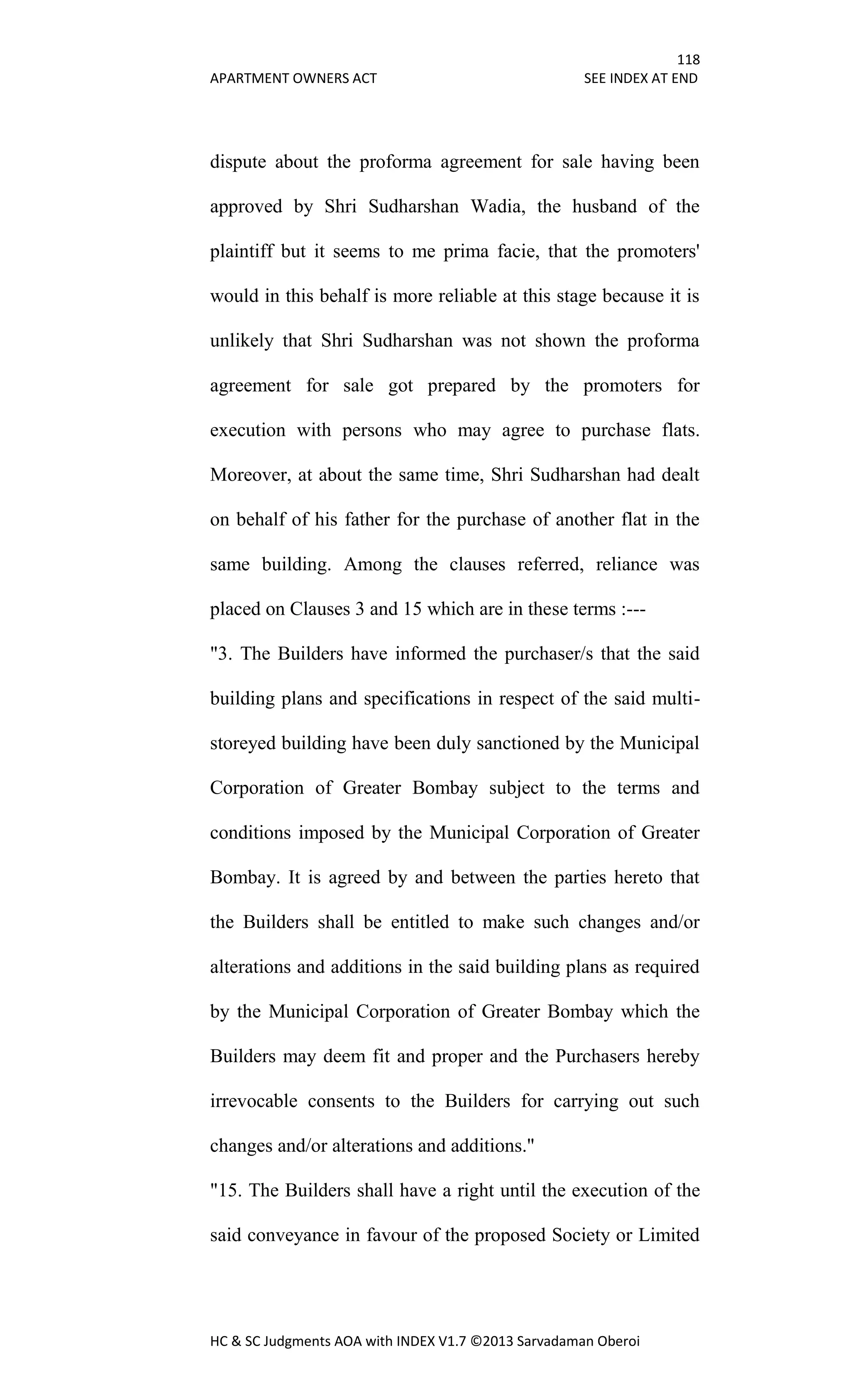 118
APARTMENT OWNERS ACT SEE INDEX AT END
HC & SC Judgments AOA with INDEX V1.7 ©2013 Sarvadaman Oberoi
dispute about the proforma agreement for sale having been
approved by Shri Sudharshan Wadia, the husband of the
plaintiff but it seems to me prima facie, that the promoters'
would in this behalf is more reliable at this stage because it is
unlikely that Shri Sudharshan was not shown the proforma
agreement for sale got prepared by the promoters for
execution with persons who may agree to purchase flats.
Moreover, at about the same time, Shri Sudharshan had dealt
on behalf of his father for the purchase of another flat in the
same building. Among the clauses referred, reliance was
placed on Clauses 3 and 15 which are in these terms :---
"3. The Builders have informed the purchaser/s that the said
building plans and specifications in respect of the said multi-
storeyed building have been duly sanctioned by the Municipal
Corporation of Greater Bombay subject to the terms and
conditions imposed by the Municipal Corporation of Greater
Bombay. It is agreed by and between the parties hereto that
the Builders shall be entitled to make such changes and/or
alterations and additions in the said building plans as required
by the Municipal Corporation of Greater Bombay which the
Builders may deem fit and proper and the Purchasers hereby
irrevocable consents to the Builders for carrying out such
changes and/or alterations and additions."
"15. The Builders shall have a right until the execution of the
said conveyance in favour of the proposed Society or Limited
 