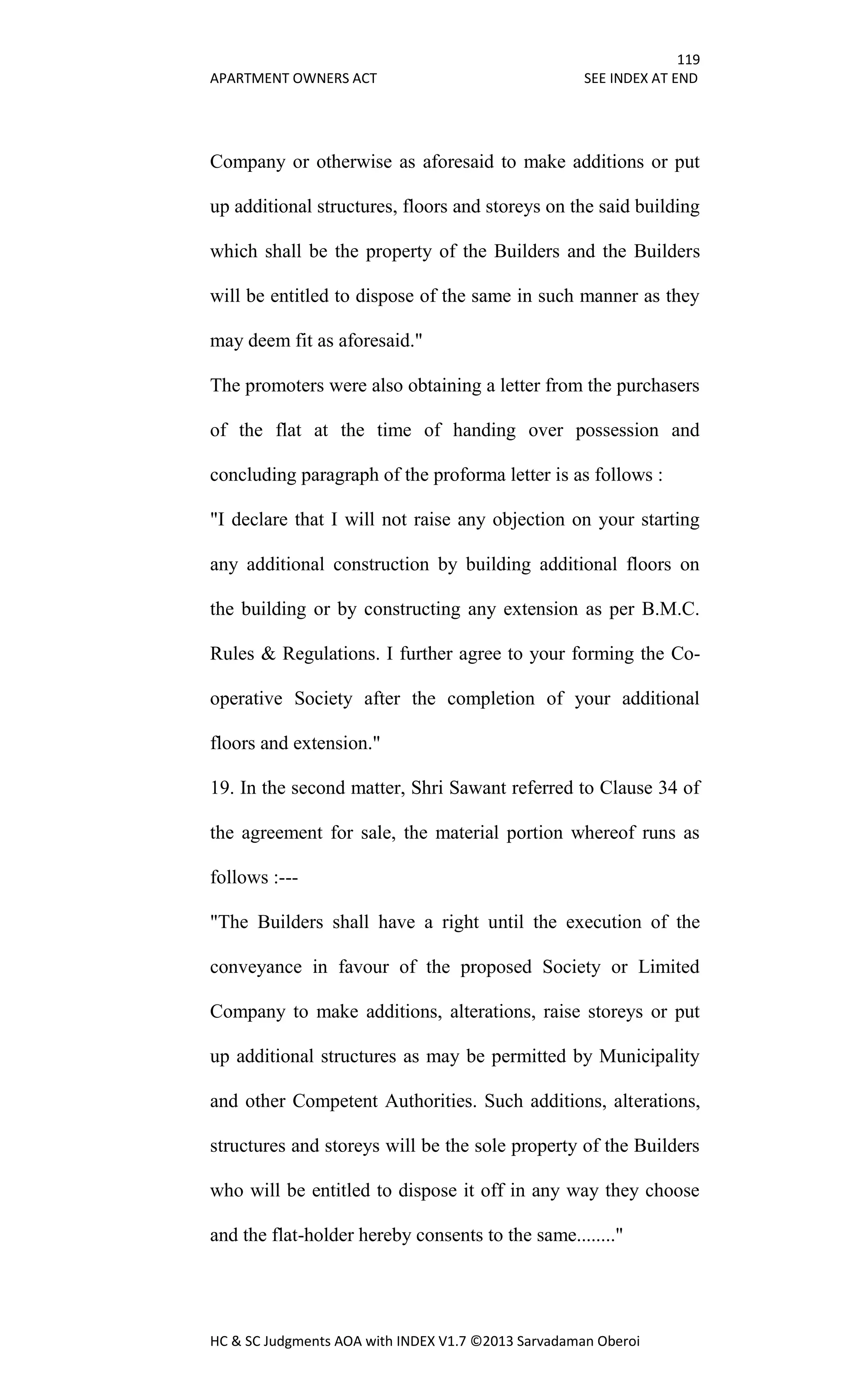 119
APARTMENT OWNERS ACT SEE INDEX AT END
HC & SC Judgments AOA with INDEX V1.7 ©2013 Sarvadaman Oberoi
Company or otherwise as aforesaid to make additions or put
up additional structures, floors and storeys on the said building
which shall be the property of the Builders and the Builders
will be entitled to dispose of the same in such manner as they
may deem fit as aforesaid."
The promoters were also obtaining a letter from the purchasers
of the flat at the time of handing over possession and
concluding paragraph of the proforma letter is as follows :
"I declare that I will not raise any objection on your starting
any additional construction by building additional floors on
the building or by constructing any extension as per B.M.C.
Rules & Regulations. I further agree to your forming the Co-
operative Society after the completion of your additional
floors and extension."
19. In the second matter, Shri Sawant referred to Clause 34 of
the agreement for sale, the material portion whereof runs as
follows :---
"The Builders shall have a right until the execution of the
conveyance in favour of the proposed Society or Limited
Company to make additions, alterations, raise storeys or put
up additional structures as may be permitted by Municipality
and other Competent Authorities. Such additions, alterations,
structures and storeys will be the sole property of the Builders
who will be entitled to dispose it off in any way they choose
and the flat-holder hereby consents to the same........"
 
