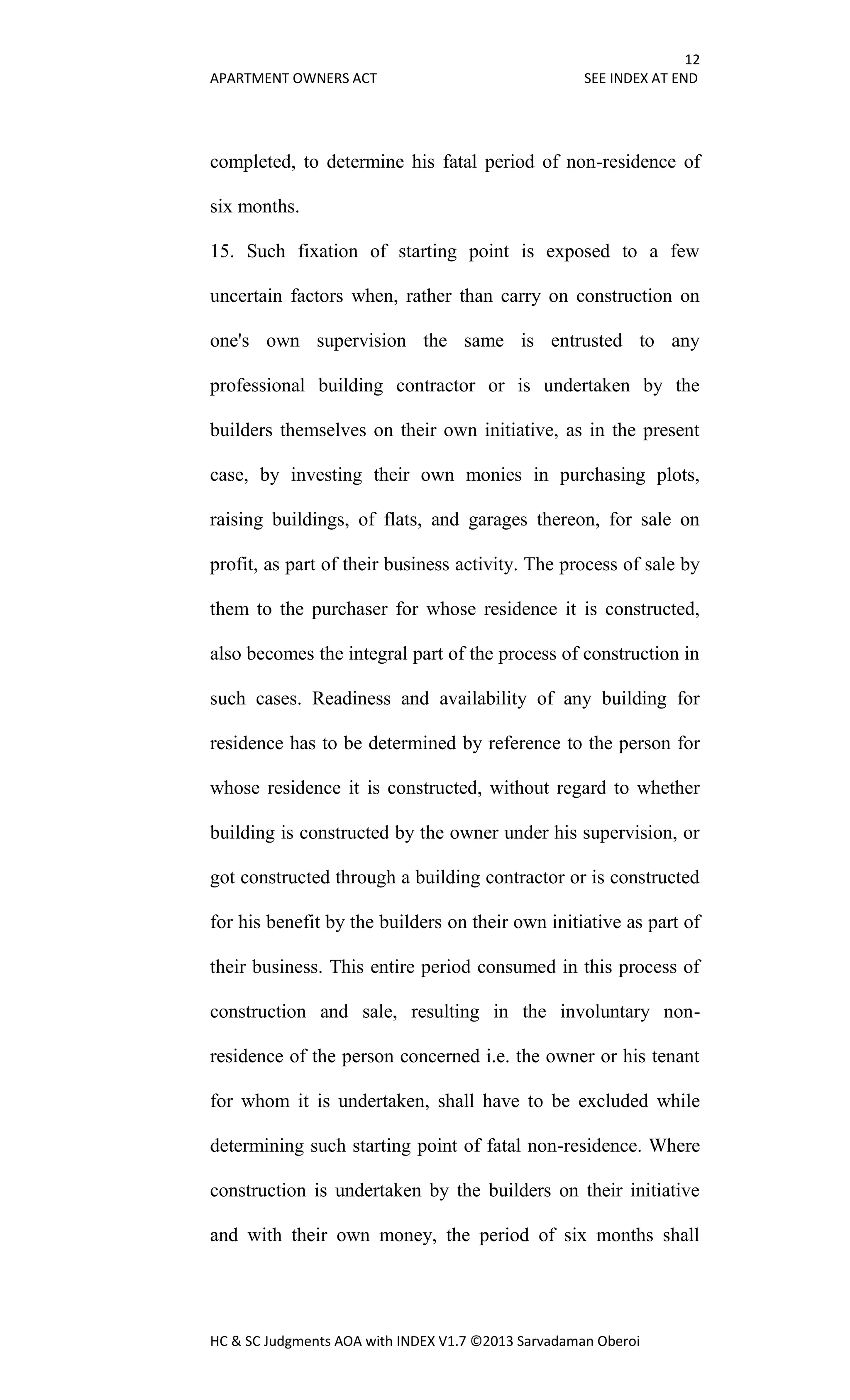 12
APARTMENT OWNERS ACT SEE INDEX AT END
HC & SC Judgments AOA with INDEX V1.7 ©2013 Sarvadaman Oberoi
completed, to determine his fatal period of non-residence of
six months.
15. Such fixation of starting point is exposed to a few
uncertain factors when, rather than carry on construction on
one's own supervision the same is entrusted to any
professional building contractor or is undertaken by the
builders themselves on their own initiative, as in the present
case, by investing their own monies in purchasing plots,
raising buildings, of flats, and garages thereon, for sale on
profit, as part of their business activity. The process of sale by
them to the purchaser for whose residence it is constructed,
also becomes the integral part of the process of construction in
such cases. Readiness and availability of any building for
residence has to be determined by reference to the person for
whose residence it is constructed, without regard to whether
building is constructed by the owner under his supervision, or
got constructed through a building contractor or is constructed
for his benefit by the builders on their own initiative as part of
their business. This entire period consumed in this process of
construction and sale, resulting in the involuntary non-
residence of the person concerned i.e. the owner or his tenant
for whom it is undertaken, shall have to be excluded while
determining such starting point of fatal non-residence. Where
construction is undertaken by the builders on their initiative
and with their own money, the period of six months shall
 