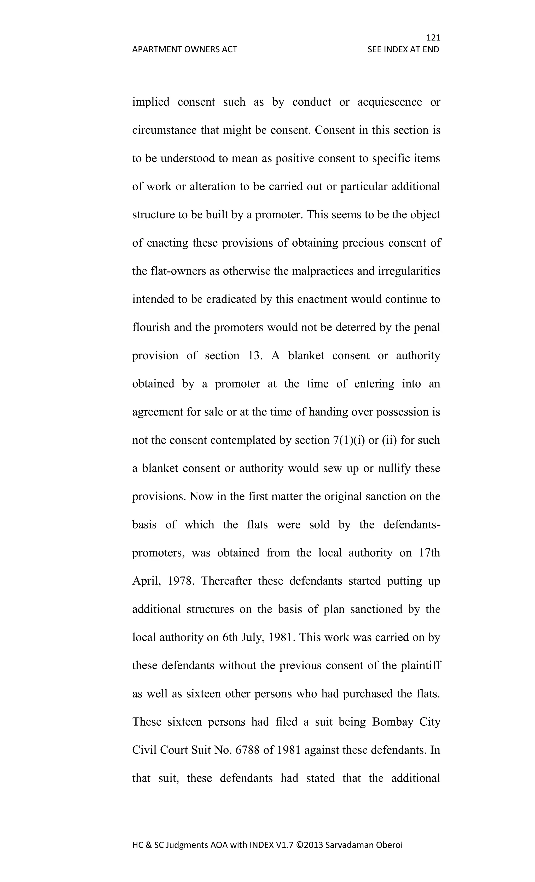 121
APARTMENT OWNERS ACT SEE INDEX AT END
HC & SC Judgments AOA with INDEX V1.7 ©2013 Sarvadaman Oberoi
implied consent such as by conduct or acquiescence or
circumstance that might be consent. Consent in this section is
to be understood to mean as positive consent to specific items
of work or alteration to be carried out or particular additional
structure to be built by a promoter. This seems to be the object
of enacting these provisions of obtaining precious consent of
the flat-owners as otherwise the malpractices and irregularities
intended to be eradicated by this enactment would continue to
flourish and the promoters would not be deterred by the penal
provision of section 13. A blanket consent or authority
obtained by a promoter at the time of entering into an
agreement for sale or at the time of handing over possession is
not the consent contemplated by section 7(1)(i) or (ii) for such
a blanket consent or authority would sew up or nullify these
provisions. Now in the first matter the original sanction on the
basis of which the flats were sold by the defendants-
promoters, was obtained from the local authority on 17th
April, 1978. Thereafter these defendants started putting up
additional structures on the basis of plan sanctioned by the
local authority on 6th July, 1981. This work was carried on by
these defendants without the previous consent of the plaintiff
as well as sixteen other persons who had purchased the flats.
These sixteen persons had filed a suit being Bombay City
Civil Court Suit No. 6788 of 1981 against these defendants. In
that suit, these defendants had stated that the additional
 