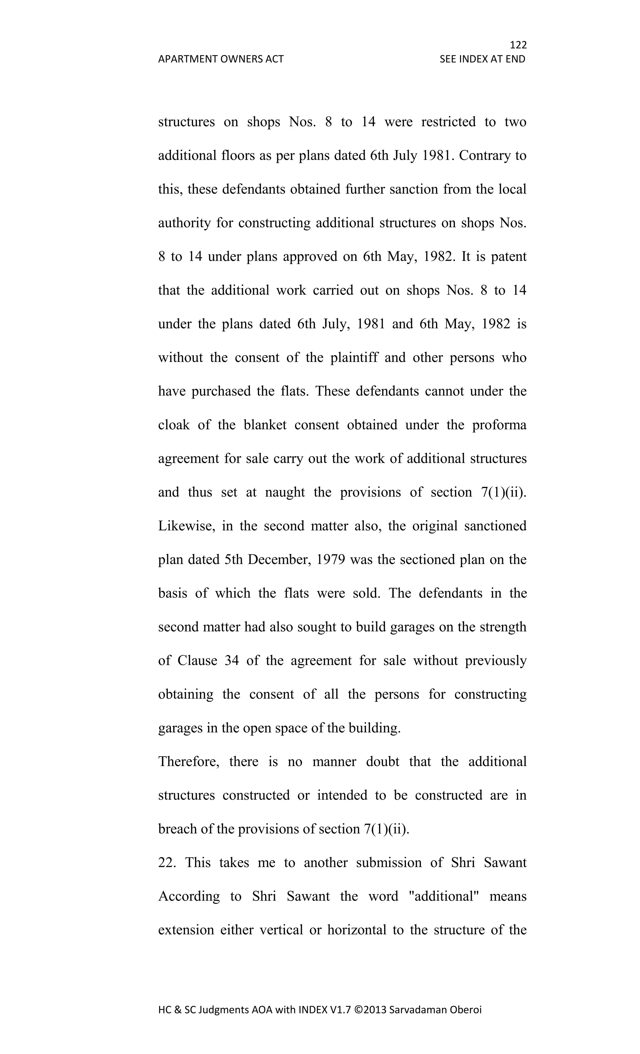 122
APARTMENT OWNERS ACT SEE INDEX AT END
HC & SC Judgments AOA with INDEX V1.7 ©2013 Sarvadaman Oberoi
structures on shops Nos. 8 to 14 were restricted to two
additional floors as per plans dated 6th July 1981. Contrary to
this, these defendants obtained further sanction from the local
authority for constructing additional structures on shops Nos.
8 to 14 under plans approved on 6th May, 1982. It is patent
that the additional work carried out on shops Nos. 8 to 14
under the plans dated 6th July, 1981 and 6th May, 1982 is
without the consent of the plaintiff and other persons who
have purchased the flats. These defendants cannot under the
cloak of the blanket consent obtained under the proforma
agreement for sale carry out the work of additional structures
and thus set at naught the provisions of section 7(1)(ii).
Likewise, in the second matter also, the original sanctioned
plan dated 5th December, 1979 was the sectioned plan on the
basis of which the flats were sold. The defendants in the
second matter had also sought to build garages on the strength
of Clause 34 of the agreement for sale without previously
obtaining the consent of all the persons for constructing
garages in the open space of the building.
Therefore, there is no manner doubt that the additional
structures constructed or intended to be constructed are in
breach of the provisions of section 7(1)(ii).
22. This takes me to another submission of Shri Sawant
According to Shri Sawant the word "additional" means
extension either vertical or horizontal to the structure of the
 