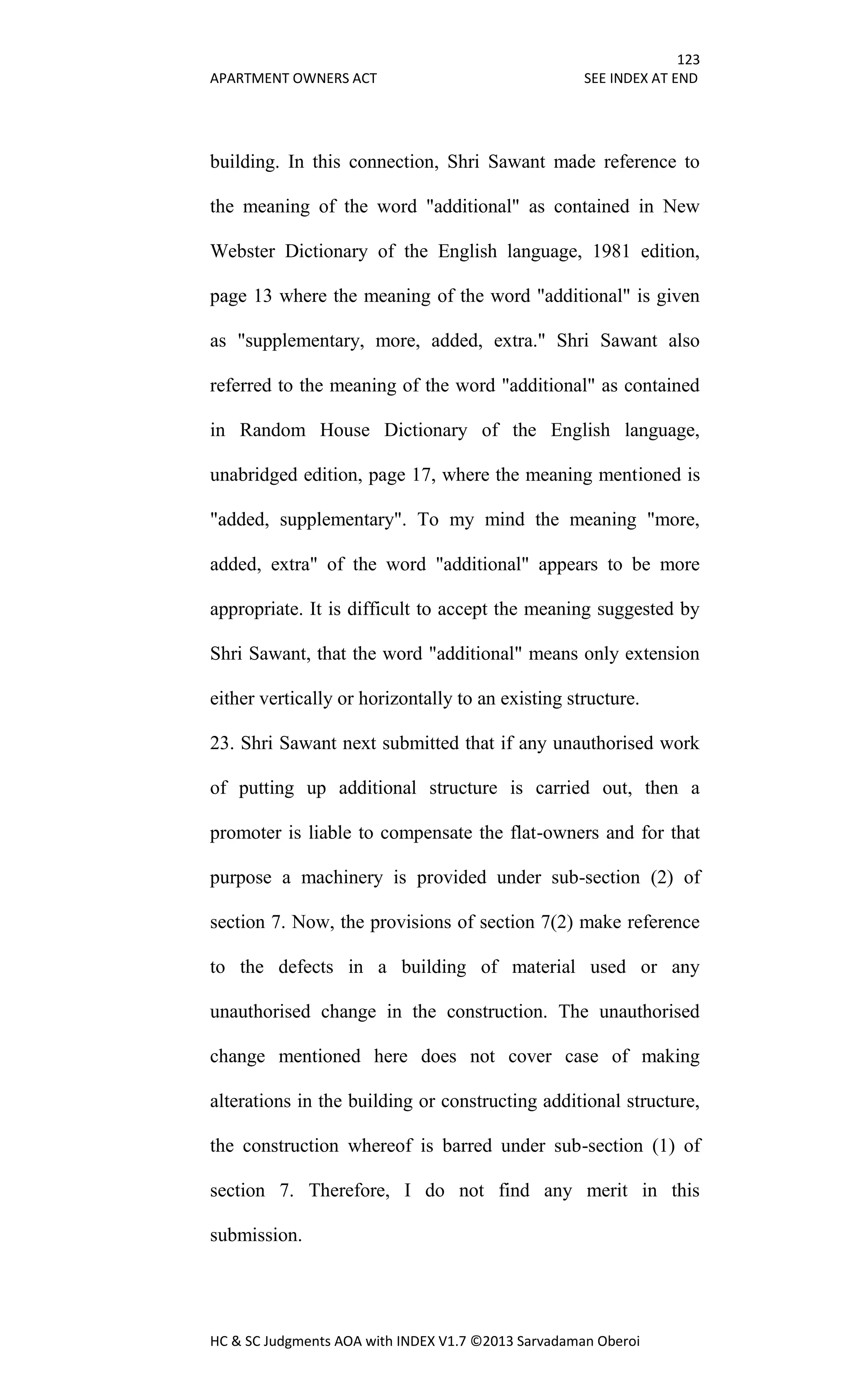 123
APARTMENT OWNERS ACT SEE INDEX AT END
HC & SC Judgments AOA with INDEX V1.7 ©2013 Sarvadaman Oberoi
building. In this connection, Shri Sawant made reference to
the meaning of the word "additional" as contained in New
Webster Dictionary of the English language, 1981 edition,
page 13 where the meaning of the word "additional" is given
as "supplementary, more, added, extra." Shri Sawant also
referred to the meaning of the word "additional" as contained
in Random House Dictionary of the English language,
unabridged edition, page 17, where the meaning mentioned is
"added, supplementary". To my mind the meaning "more,
added, extra" of the word "additional" appears to be more
appropriate. It is difficult to accept the meaning suggested by
Shri Sawant, that the word "additional" means only extension
either vertically or horizontally to an existing structure.
23. Shri Sawant next submitted that if any unauthorised work
of putting up additional structure is carried out, then a
promoter is liable to compensate the flat-owners and for that
purpose a machinery is provided under sub-section (2) of
section 7. Now, the provisions of section 7(2) make reference
to the defects in a building of material used or any
unauthorised change in the construction. The unauthorised
change mentioned here does not cover case of making
alterations in the building or constructing additional structure,
the construction whereof is barred under sub-section (1) of
section 7. Therefore, I do not find any merit in this
submission.
 