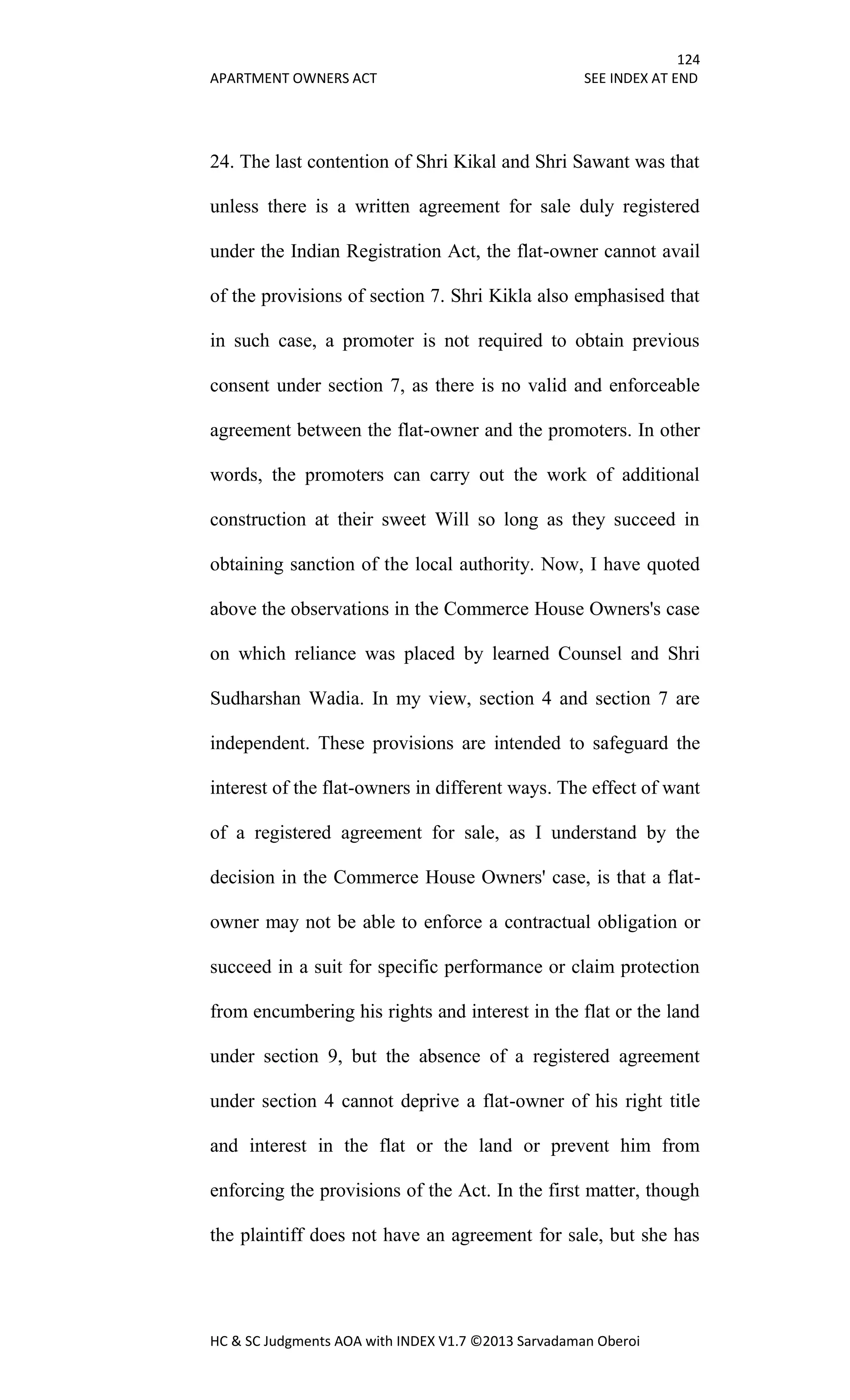 124
APARTMENT OWNERS ACT SEE INDEX AT END
HC & SC Judgments AOA with INDEX V1.7 ©2013 Sarvadaman Oberoi
24. The last contention of Shri Kikal and Shri Sawant was that
unless there is a written agreement for sale duly registered
under the Indian Registration Act, the flat-owner cannot avail
of the provisions of section 7. Shri Kikla also emphasised that
in such case, a promoter is not required to obtain previous
consent under section 7, as there is no valid and enforceable
agreement between the flat-owner and the promoters. In other
words, the promoters can carry out the work of additional
construction at their sweet Will so long as they succeed in
obtaining sanction of the local authority. Now, I have quoted
above the observations in the Commerce House Owners's case
on which reliance was placed by learned Counsel and Shri
Sudharshan Wadia. In my view, section 4 and section 7 are
independent. These provisions are intended to safeguard the
interest of the flat-owners in different ways. The effect of want
of a registered agreement for sale, as I understand by the
decision in the Commerce House Owners' case, is that a flat-
owner may not be able to enforce a contractual obligation or
succeed in a suit for specific performance or claim protection
from encumbering his rights and interest in the flat or the land
under section 9, but the absence of a registered agreement
under section 4 cannot deprive a flat-owner of his right title
and interest in the flat or the land or prevent him from
enforcing the provisions of the Act. In the first matter, though
the plaintiff does not have an agreement for sale, but she has
 