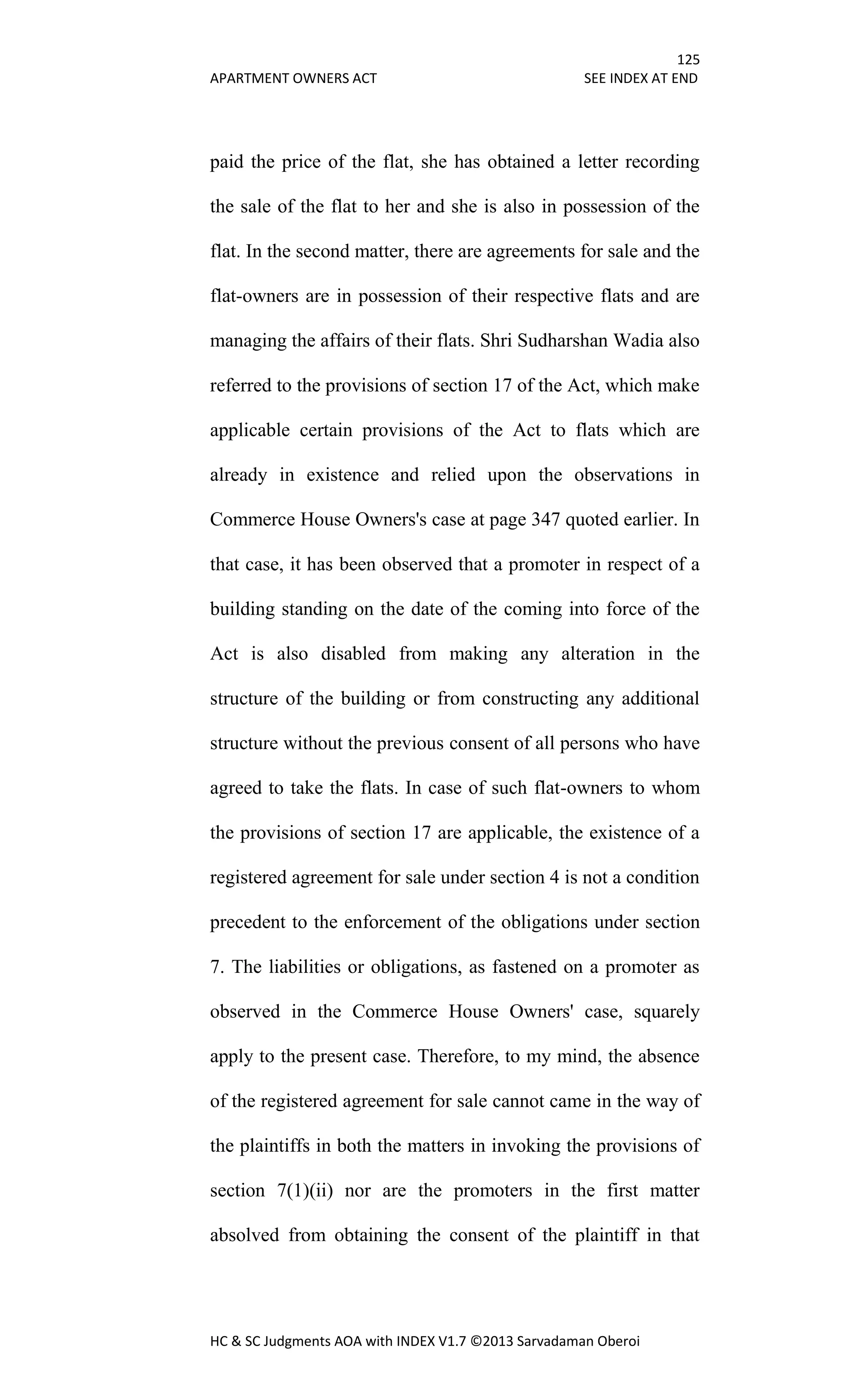 125
APARTMENT OWNERS ACT SEE INDEX AT END
HC & SC Judgments AOA with INDEX V1.7 ©2013 Sarvadaman Oberoi
paid the price of the flat, she has obtained a letter recording
the sale of the flat to her and she is also in possession of the
flat. In the second matter, there are agreements for sale and the
flat-owners are in possession of their respective flats and are
managing the affairs of their flats. Shri Sudharshan Wadia also
referred to the provisions of section 17 of the Act, which make
applicable certain provisions of the Act to flats which are
already in existence and relied upon the observations in
Commerce House Owners's case at page 347 quoted earlier. In
that case, it has been observed that a promoter in respect of a
building standing on the date of the coming into force of the
Act is also disabled from making any alteration in the
structure of the building or from constructing any additional
structure without the previous consent of all persons who have
agreed to take the flats. In case of such flat-owners to whom
the provisions of section 17 are applicable, the existence of a
registered agreement for sale under section 4 is not a condition
precedent to the enforcement of the obligations under section
7. The liabilities or obligations, as fastened on a promoter as
observed in the Commerce House Owners' case, squarely
apply to the present case. Therefore, to my mind, the absence
of the registered agreement for sale cannot came in the way of
the plaintiffs in both the matters in invoking the provisions of
section 7(1)(ii) nor are the promoters in the first matter
absolved from obtaining the consent of the plaintiff in that
 