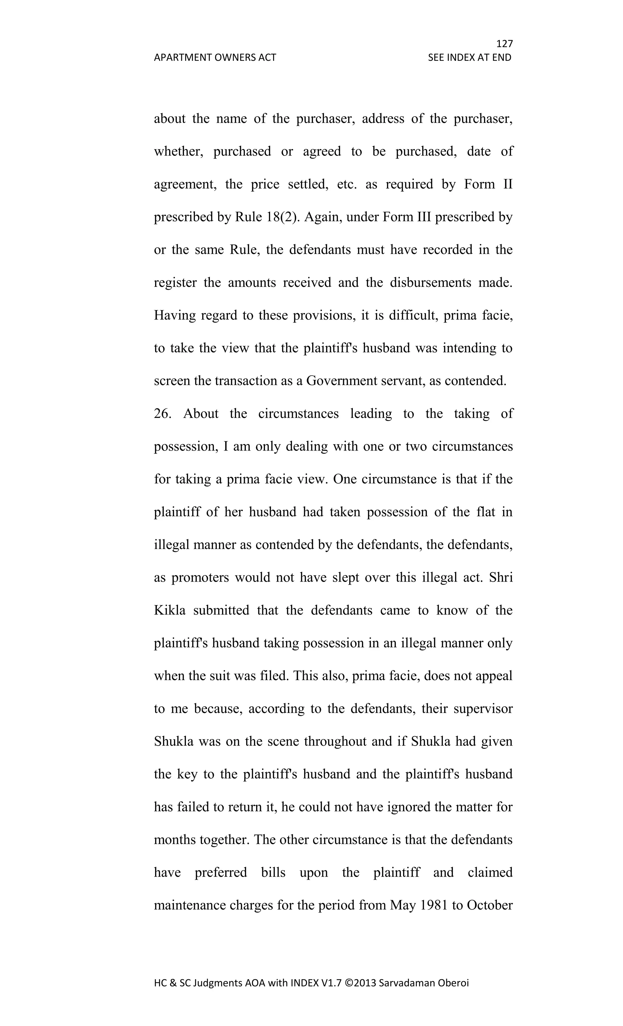 127
APARTMENT OWNERS ACT SEE INDEX AT END
HC & SC Judgments AOA with INDEX V1.7 ©2013 Sarvadaman Oberoi
about the name of the purchaser, address of the purchaser,
whether, purchased or agreed to be purchased, date of
agreement, the price settled, etc. as required by Form II
prescribed by Rule 18(2). Again, under Form III prescribed by
or the same Rule, the defendants must have recorded in the
register the amounts received and the disbursements made.
Having regard to these provisions, it is difficult, prima facie,
to take the view that the plaintiff's husband was intending to
screen the transaction as a Government servant, as contended.
26. About the circumstances leading to the taking of
possession, I am only dealing with one or two circumstances
for taking a prima facie view. One circumstance is that if the
plaintiff of her husband had taken possession of the flat in
illegal manner as contended by the defendants, the defendants,
as promoters would not have slept over this illegal act. Shri
Kikla submitted that the defendants came to know of the
plaintiff's husband taking possession in an illegal manner only
when the suit was filed. This also, prima facie, does not appeal
to me because, according to the defendants, their supervisor
Shukla was on the scene throughout and if Shukla had given
the key to the plaintiff's husband and the plaintiff's husband
has failed to return it, he could not have ignored the matter for
months together. The other circumstance is that the defendants
have preferred bills upon the plaintiff and claimed
maintenance charges for the period from May 1981 to October
 