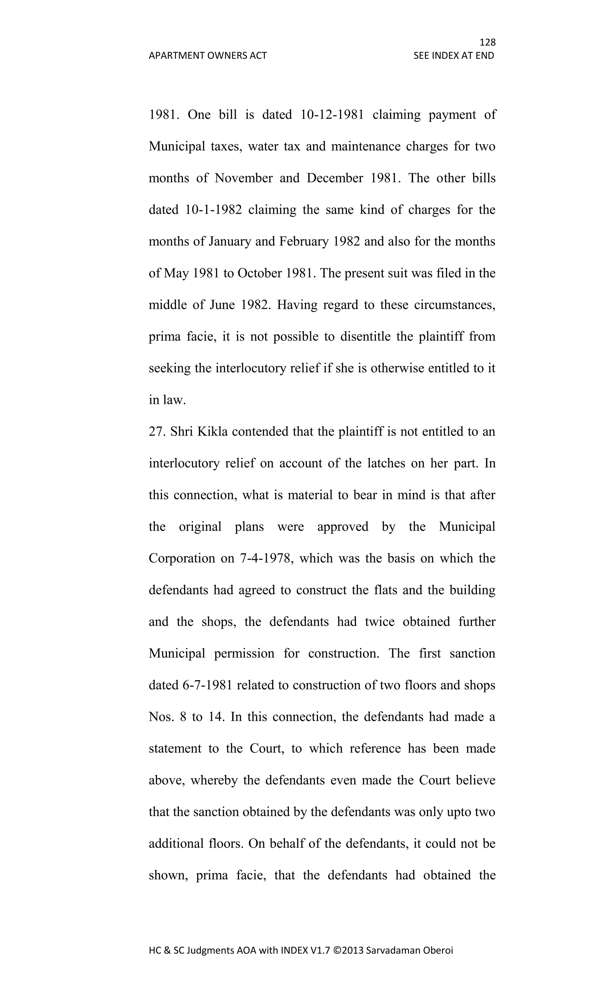128
APARTMENT OWNERS ACT SEE INDEX AT END
HC & SC Judgments AOA with INDEX V1.7 ©2013 Sarvadaman Oberoi
1981. One bill is dated 10-12-1981 claiming payment of
Municipal taxes, water tax and maintenance charges for two
months of November and December 1981. The other bills
dated 10-1-1982 claiming the same kind of charges for the
months of January and February 1982 and also for the months
of May 1981 to October 1981. The present suit was filed in the
middle of June 1982. Having regard to these circumstances,
prima facie, it is not possible to disentitle the plaintiff from
seeking the interlocutory relief if she is otherwise entitled to it
in law.
27. Shri Kikla contended that the plaintiff is not entitled to an
interlocutory relief on account of the latches on her part. In
this connection, what is material to bear in mind is that after
the original plans were approved by the Municipal
Corporation on 7-4-1978, which was the basis on which the
defendants had agreed to construct the flats and the building
and the shops, the defendants had twice obtained further
Municipal permission for construction. The first sanction
dated 6-7-1981 related to construction of two floors and shops
Nos. 8 to 14. In this connection, the defendants had made a
statement to the Court, to which reference has been made
above, whereby the defendants even made the Court believe
that the sanction obtained by the defendants was only upto two
additional floors. On behalf of the defendants, it could not be
shown, prima facie, that the defendants had obtained the
 