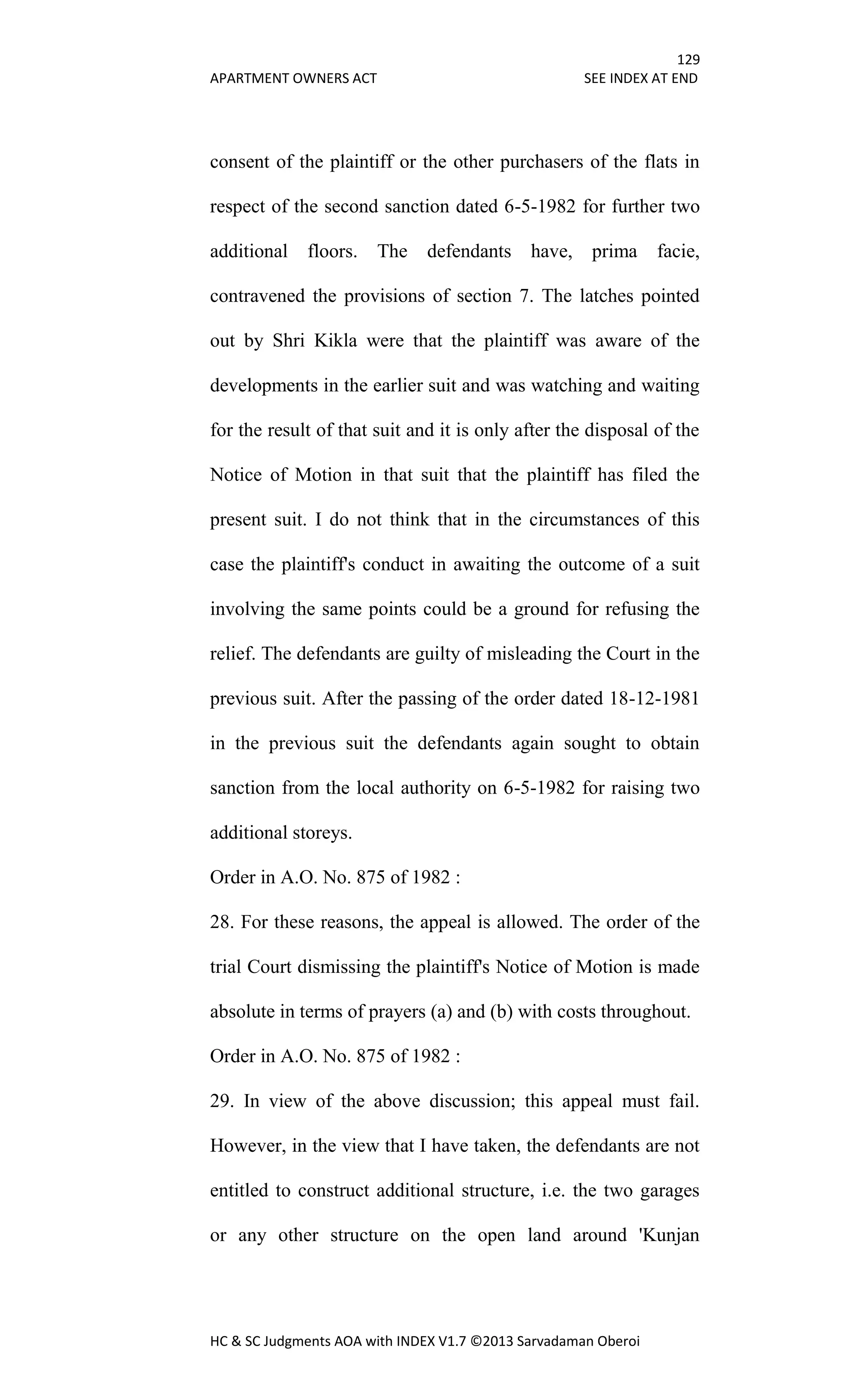 129
APARTMENT OWNERS ACT SEE INDEX AT END
HC & SC Judgments AOA with INDEX V1.7 ©2013 Sarvadaman Oberoi
consent of the plaintiff or the other purchasers of the flats in
respect of the second sanction dated 6-5-1982 for further two
additional floors. The defendants have, prima facie,
contravened the provisions of section 7. The latches pointed
out by Shri Kikla were that the plaintiff was aware of the
developments in the earlier suit and was watching and waiting
for the result of that suit and it is only after the disposal of the
Notice of Motion in that suit that the plaintiff has filed the
present suit. I do not think that in the circumstances of this
case the plaintiff's conduct in awaiting the outcome of a suit
involving the same points could be a ground for refusing the
relief. The defendants are guilty of misleading the Court in the
previous suit. After the passing of the order dated 18-12-1981
in the previous suit the defendants again sought to obtain
sanction from the local authority on 6-5-1982 for raising two
additional storeys.
Order in A.O. No. 875 of 1982 :
28. For these reasons, the appeal is allowed. The order of the
trial Court dismissing the plaintiff's Notice of Motion is made
absolute in terms of prayers (a) and (b) with costs throughout.
Order in A.O. No. 875 of 1982 :
29. In view of the above discussion; this appeal must fail.
However, in the view that I have taken, the defendants are not
entitled to construct additional structure, i.e. the two garages
or any other structure on the open land around 'Kunjan
 
