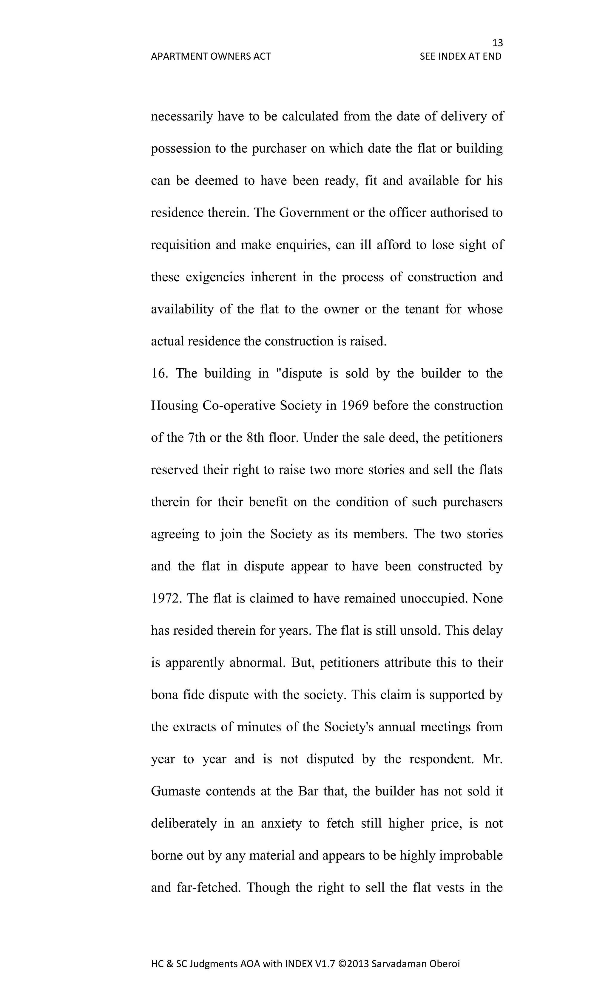 13
APARTMENT OWNERS ACT SEE INDEX AT END
HC & SC Judgments AOA with INDEX V1.7 ©2013 Sarvadaman Oberoi
necessarily have to be calculated from the date of delivery of
possession to the purchaser on which date the flat or building
can be deemed to have been ready, fit and available for his
residence therein. The Government or the officer authorised to
requisition and make enquiries, can ill afford to lose sight of
these exigencies inherent in the process of construction and
availability of the flat to the owner or the tenant for whose
actual residence the construction is raised.
16. The building in "dispute is sold by the builder to the
Housing Co-operative Society in 1969 before the construction
of the 7th or the 8th floor. Under the sale deed, the petitioners
reserved their right to raise two more stories and sell the flats
therein for their benefit on the condition of such purchasers
agreeing to join the Society as its members. The two stories
and the flat in dispute appear to have been constructed by
1972. The flat is claimed to have remained unoccupied. None
has resided therein for years. The flat is still unsold. This delay
is apparently abnormal. But, petitioners attribute this to their
bona fide dispute with the society. This claim is supported by
the extracts of minutes of the Society's annual meetings from
year to year and is not disputed by the respondent. Mr.
Gumaste contends at the Bar that, the builder has not sold it
deliberately in an anxiety to fetch still higher price, is not
borne out by any material and appears to be highly improbable
and far-fetched. Though the right to sell the flat vests in the
 