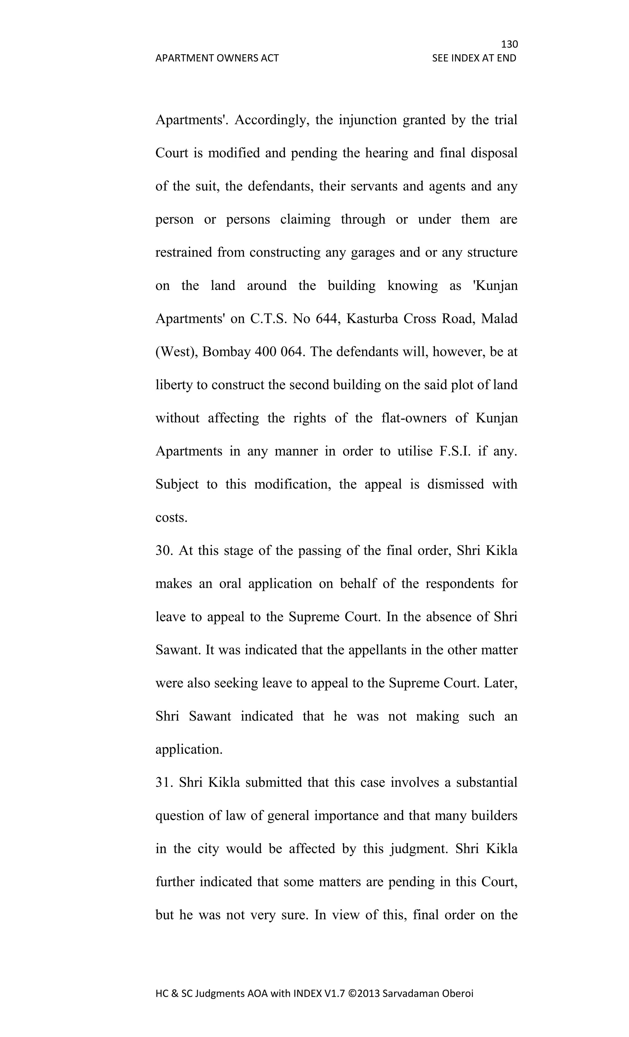 130
APARTMENT OWNERS ACT SEE INDEX AT END
HC & SC Judgments AOA with INDEX V1.7 ©2013 Sarvadaman Oberoi
Apartments'. Accordingly, the injunction granted by the trial
Court is modified and pending the hearing and final disposal
of the suit, the defendants, their servants and agents and any
person or persons claiming through or under them are
restrained from constructing any garages and or any structure
on the land around the building knowing as 'Kunjan
Apartments' on C.T.S. No 644, Kasturba Cross Road, Malad
(West), Bombay 400 064. The defendants will, however, be at
liberty to construct the second building on the said plot of land
without affecting the rights of the flat-owners of Kunjan
Apartments in any manner in order to utilise F.S.I. if any.
Subject to this modification, the appeal is dismissed with
costs.
30. At this stage of the passing of the final order, Shri Kikla
makes an oral application on behalf of the respondents for
leave to appeal to the Supreme Court. In the absence of Shri
Sawant. It was indicated that the appellants in the other matter
were also seeking leave to appeal to the Supreme Court. Later,
Shri Sawant indicated that he was not making such an
application.
31. Shri Kikla submitted that this case involves a substantial
question of law of general importance and that many builders
in the city would be affected by this judgment. Shri Kikla
further indicated that some matters are pending in this Court,
but he was not very sure. In view of this, final order on the
 