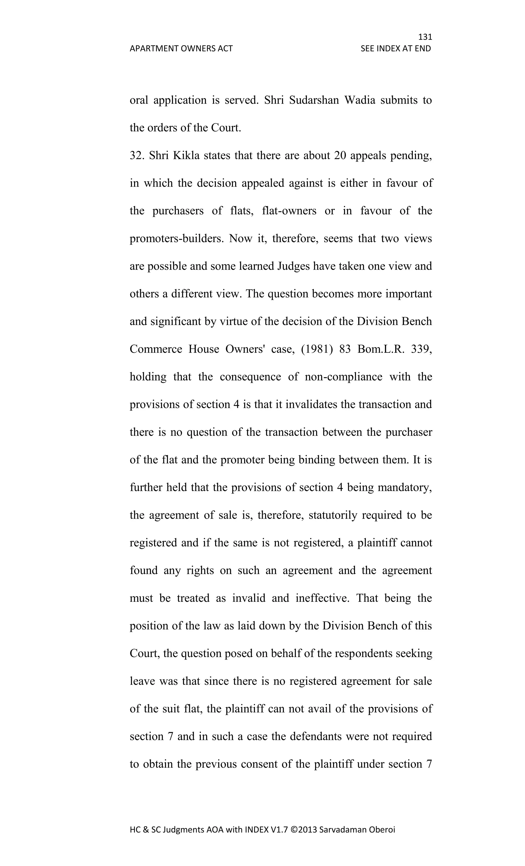 131
APARTMENT OWNERS ACT SEE INDEX AT END
HC & SC Judgments AOA with INDEX V1.7 ©2013 Sarvadaman Oberoi
oral application is served. Shri Sudarshan Wadia submits to
the orders of the Court.
32. Shri Kikla states that there are about 20 appeals pending,
in which the decision appealed against is either in favour of
the purchasers of flats, flat-owners or in favour of the
promoters-builders. Now it, therefore, seems that two views
are possible and some learned Judges have taken one view and
others a different view. The question becomes more important
and significant by virtue of the decision of the Division Bench
Commerce House Owners' case, (1981) 83 Bom.L.R. 339,
holding that the consequence of non-compliance with the
provisions of section 4 is that it invalidates the transaction and
there is no question of the transaction between the purchaser
of the flat and the promoter being binding between them. It is
further held that the provisions of section 4 being mandatory,
the agreement of sale is, therefore, statutorily required to be
registered and if the same is not registered, a plaintiff cannot
found any rights on such an agreement and the agreement
must be treated as invalid and ineffective. That being the
position of the law as laid down by the Division Bench of this
Court, the question posed on behalf of the respondents seeking
leave was that since there is no registered agreement for sale
of the suit flat, the plaintiff can not avail of the provisions of
section 7 and in such a case the defendants were not required
to obtain the previous consent of the plaintiff under section 7
 