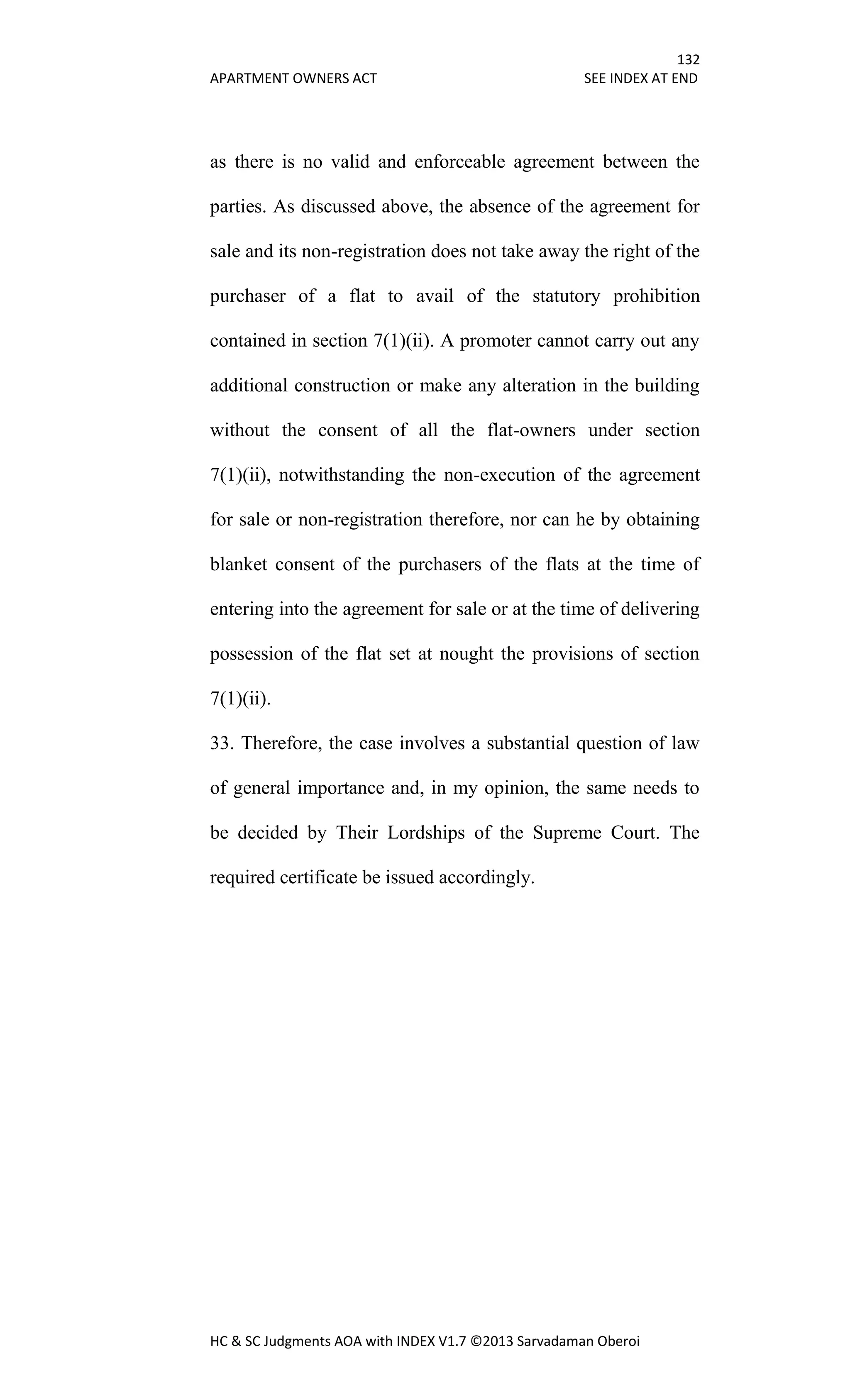 132
APARTMENT OWNERS ACT SEE INDEX AT END
HC & SC Judgments AOA with INDEX V1.7 ©2013 Sarvadaman Oberoi
as there is no valid and enforceable agreement between the
parties. As discussed above, the absence of the agreement for
sale and its non-registration does not take away the right of the
purchaser of a flat to avail of the statutory prohibition
contained in section 7(1)(ii). A promoter cannot carry out any
additional construction or make any alteration in the building
without the consent of all the flat-owners under section
7(1)(ii), notwithstanding the non-execution of the agreement
for sale or non-registration therefore, nor can he by obtaining
blanket consent of the purchasers of the flats at the time of
entering into the agreement for sale or at the time of delivering
possession of the flat set at nought the provisions of section
7(1)(ii).
33. Therefore, the case involves a substantial question of law
of general importance and, in my opinion, the same needs to
be decided by Their Lordships of the Supreme Court. The
required certificate be issued accordingly.
 