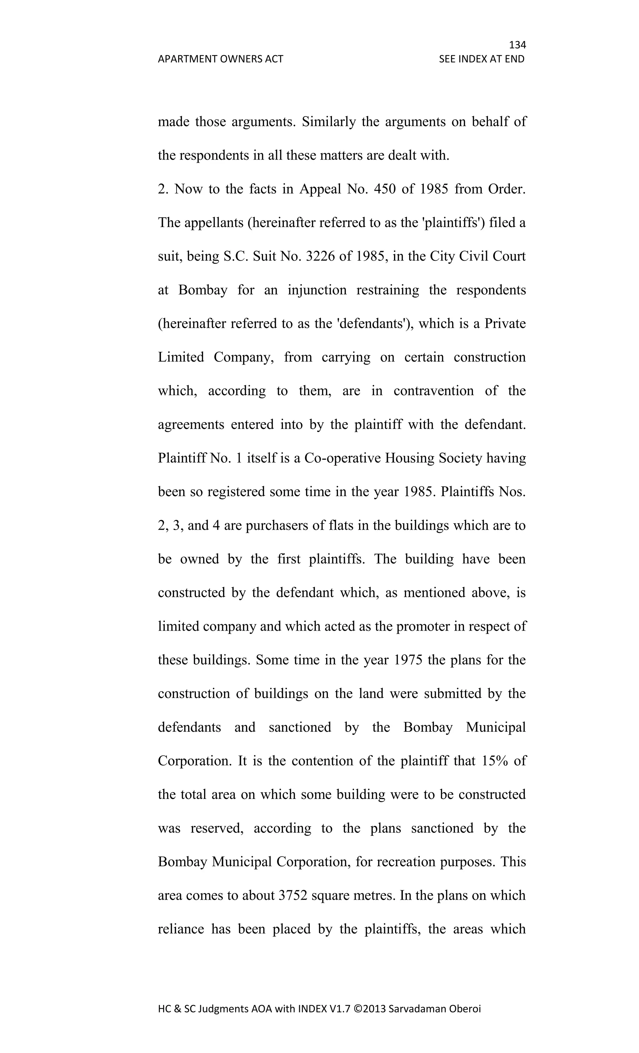 134
APARTMENT OWNERS ACT SEE INDEX AT END
HC & SC Judgments AOA with INDEX V1.7 ©2013 Sarvadaman Oberoi
made those arguments. Similarly the arguments on behalf of
the respondents in all these matters are dealt with.
2. Now to the facts in Appeal No. 450 of 1985 from Order.
The appellants (hereinafter referred to as the 'plaintiffs') filed a
suit, being S.C. Suit No. 3226 of 1985, in the City Civil Court
at Bombay for an injunction restraining the respondents
(hereinafter referred to as the 'defendants'), which is a Private
Limited Company, from carrying on certain construction
which, according to them, are in contravention of the
agreements entered into by the plaintiff with the defendant.
Plaintiff No. 1 itself is a Co-operative Housing Society having
been so registered some time in the year 1985. Plaintiffs Nos.
2, 3, and 4 are purchasers of flats in the buildings which are to
be owned by the first plaintiffs. The building have been
constructed by the defendant which, as mentioned above, is
limited company and which acted as the promoter in respect of
these buildings. Some time in the year 1975 the plans for the
construction of buildings on the land were submitted by the
defendants and sanctioned by the Bombay Municipal
Corporation. It is the contention of the plaintiff that 15% of
the total area on which some building were to be constructed
was reserved, according to the plans sanctioned by the
Bombay Municipal Corporation, for recreation purposes. This
area comes to about 3752 square metres. In the plans on which
reliance has been placed by the plaintiffs, the areas which
 