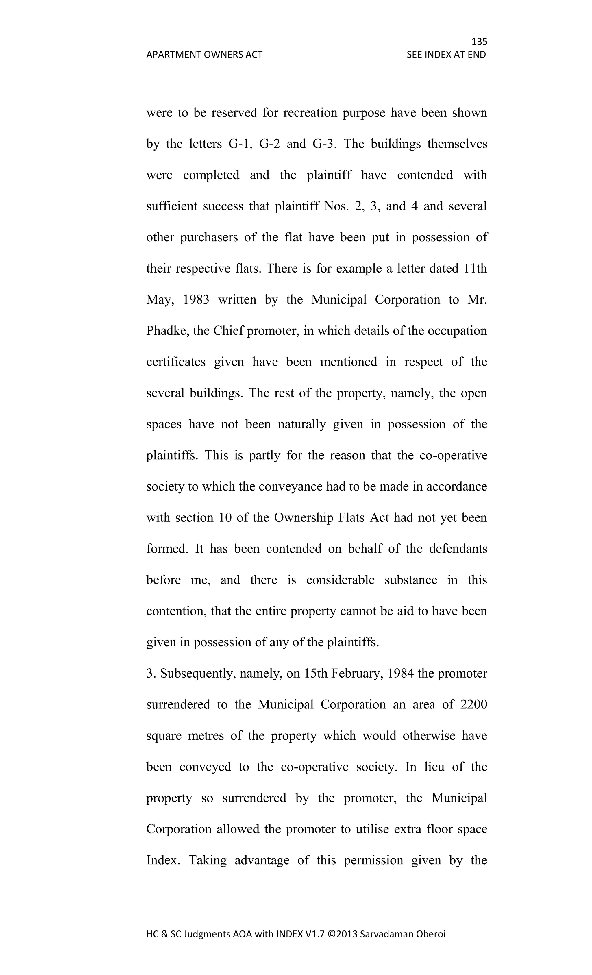 135
APARTMENT OWNERS ACT SEE INDEX AT END
HC & SC Judgments AOA with INDEX V1.7 ©2013 Sarvadaman Oberoi
were to be reserved for recreation purpose have been shown
by the letters G-1, G-2 and G-3. The buildings themselves
were completed and the plaintiff have contended with
sufficient success that plaintiff Nos. 2, 3, and 4 and several
other purchasers of the flat have been put in possession of
their respective flats. There is for example a letter dated 11th
May, 1983 written by the Municipal Corporation to Mr.
Phadke, the Chief promoter, in which details of the occupation
certificates given have been mentioned in respect of the
several buildings. The rest of the property, namely, the open
spaces have not been naturally given in possession of the
plaintiffs. This is partly for the reason that the co-operative
society to which the conveyance had to be made in accordance
with section 10 of the Ownership Flats Act had not yet been
formed. It has been contended on behalf of the defendants
before me, and there is considerable substance in this
contention, that the entire property cannot be aid to have been
given in possession of any of the plaintiffs.
3. Subsequently, namely, on 15th February, 1984 the promoter
surrendered to the Municipal Corporation an area of 2200
square metres of the property which would otherwise have
been conveyed to the co-operative society. In lieu of the
property so surrendered by the promoter, the Municipal
Corporation allowed the promoter to utilise extra floor space
Index. Taking advantage of this permission given by the
 