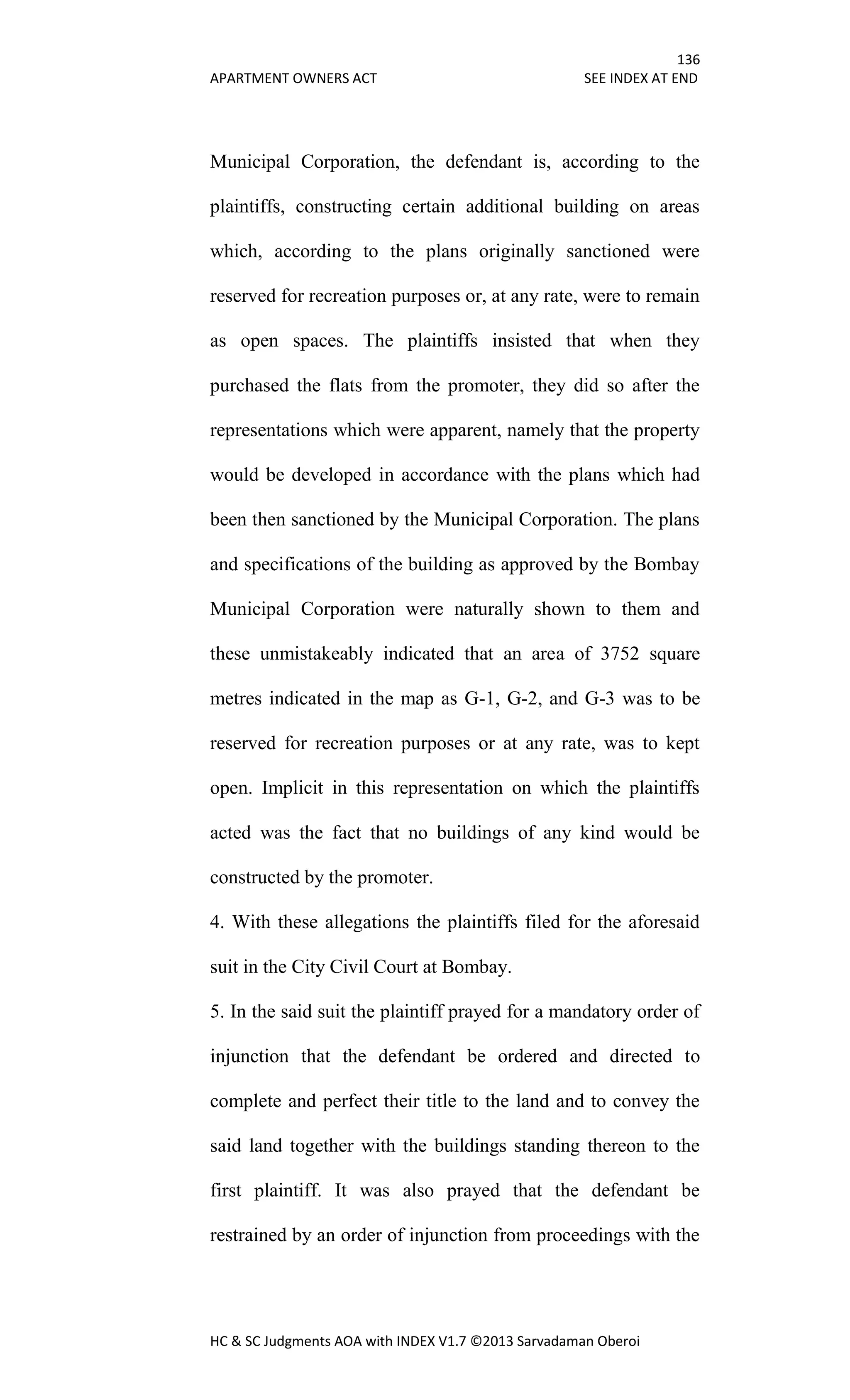 136
APARTMENT OWNERS ACT SEE INDEX AT END
HC & SC Judgments AOA with INDEX V1.7 ©2013 Sarvadaman Oberoi
Municipal Corporation, the defendant is, according to the
plaintiffs, constructing certain additional building on areas
which, according to the plans originally sanctioned were
reserved for recreation purposes or, at any rate, were to remain
as open spaces. The plaintiffs insisted that when they
purchased the flats from the promoter, they did so after the
representations which were apparent, namely that the property
would be developed in accordance with the plans which had
been then sanctioned by the Municipal Corporation. The plans
and specifications of the building as approved by the Bombay
Municipal Corporation were naturally shown to them and
these unmistakeably indicated that an area of 3752 square
metres indicated in the map as G-1, G-2, and G-3 was to be
reserved for recreation purposes or at any rate, was to kept
open. Implicit in this representation on which the plaintiffs
acted was the fact that no buildings of any kind would be
constructed by the promoter.
4. With these allegations the plaintiffs filed for the aforesaid
suit in the City Civil Court at Bombay.
5. In the said suit the plaintiff prayed for a mandatory order of
injunction that the defendant be ordered and directed to
complete and perfect their title to the land and to convey the
said land together with the buildings standing thereon to the
first plaintiff. It was also prayed that the defendant be
restrained by an order of injunction from proceedings with the
 