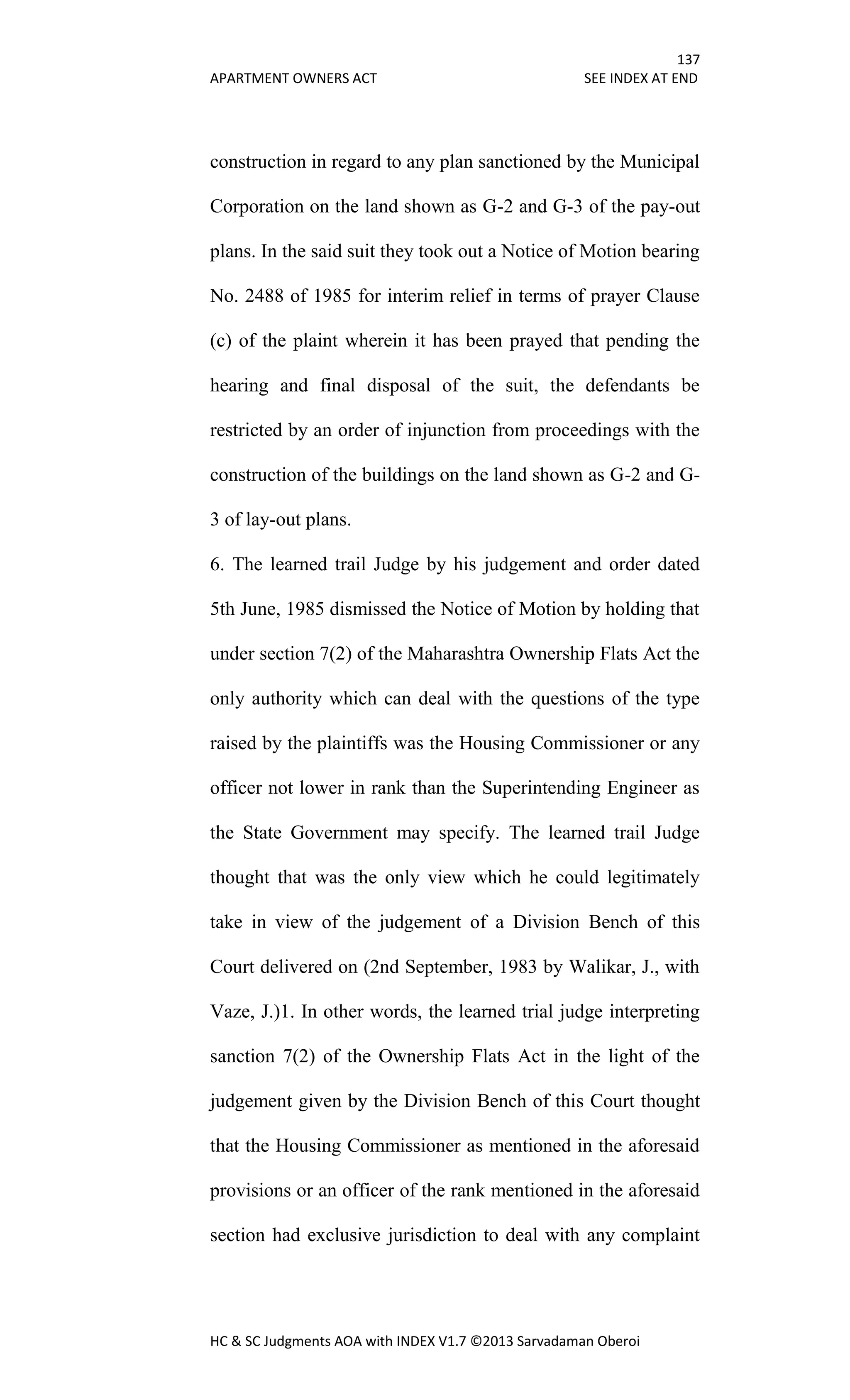137
APARTMENT OWNERS ACT SEE INDEX AT END
HC & SC Judgments AOA with INDEX V1.7 ©2013 Sarvadaman Oberoi
construction in regard to any plan sanctioned by the Municipal
Corporation on the land shown as G-2 and G-3 of the pay-out
plans. In the said suit they took out a Notice of Motion bearing
No. 2488 of 1985 for interim relief in terms of prayer Clause
(c) of the plaint wherein it has been prayed that pending the
hearing and final disposal of the suit, the defendants be
restricted by an order of injunction from proceedings with the
construction of the buildings on the land shown as G-2 and G-
3 of lay-out plans.
6. The learned trail Judge by his judgement and order dated
5th June, 1985 dismissed the Notice of Motion by holding that
under section 7(2) of the Maharashtra Ownership Flats Act the
only authority which can deal with the questions of the type
raised by the plaintiffs was the Housing Commissioner or any
officer not lower in rank than the Superintending Engineer as
the State Government may specify. The learned trail Judge
thought that was the only view which he could legitimately
take in view of the judgement of a Division Bench of this
Court delivered on (2nd September, 1983 by Walikar, J., with
Vaze, J.)1. In other words, the learned trial judge interpreting
sanction 7(2) of the Ownership Flats Act in the light of the
judgement given by the Division Bench of this Court thought
that the Housing Commissioner as mentioned in the aforesaid
provisions or an officer of the rank mentioned in the aforesaid
section had exclusive jurisdiction to deal with any complaint
 