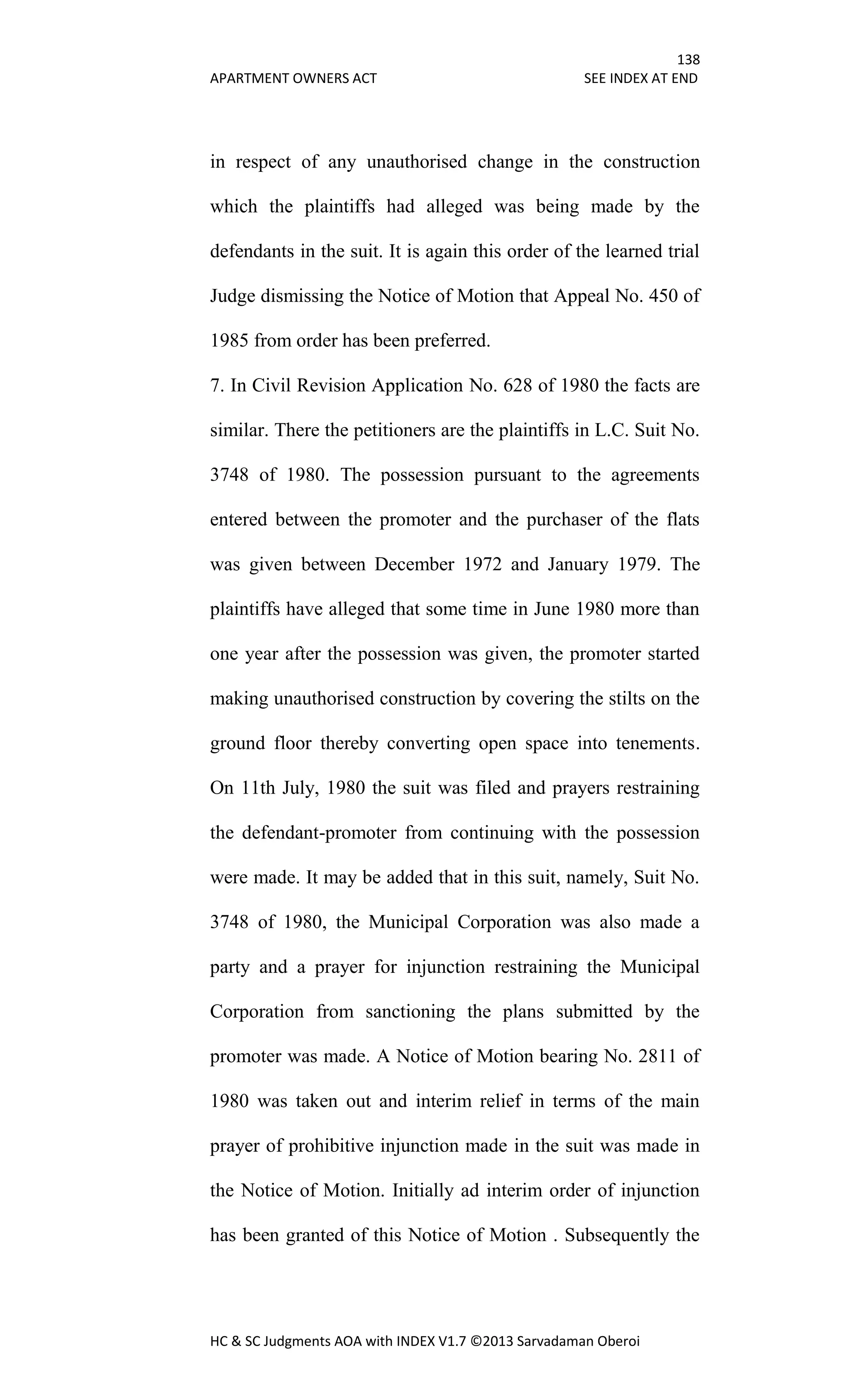 138
APARTMENT OWNERS ACT SEE INDEX AT END
HC & SC Judgments AOA with INDEX V1.7 ©2013 Sarvadaman Oberoi
in respect of any unauthorised change in the construction
which the plaintiffs had alleged was being made by the
defendants in the suit. It is again this order of the learned trial
Judge dismissing the Notice of Motion that Appeal No. 450 of
1985 from order has been preferred.
7. In Civil Revision Application No. 628 of 1980 the facts are
similar. There the petitioners are the plaintiffs in L.C. Suit No.
3748 of 1980. The possession pursuant to the agreements
entered between the promoter and the purchaser of the flats
was given between December 1972 and January 1979. The
plaintiffs have alleged that some time in June 1980 more than
one year after the possession was given, the promoter started
making unauthorised construction by covering the stilts on the
ground floor thereby converting open space into tenements.
On 11th July, 1980 the suit was filed and prayers restraining
the defendant-promoter from continuing with the possession
were made. It may be added that in this suit, namely, Suit No.
3748 of 1980, the Municipal Corporation was also made a
party and a prayer for injunction restraining the Municipal
Corporation from sanctioning the plans submitted by the
promoter was made. A Notice of Motion bearing No. 2811 of
1980 was taken out and interim relief in terms of the main
prayer of prohibitive injunction made in the suit was made in
the Notice of Motion. Initially ad interim order of injunction
has been granted of this Notice of Motion . Subsequently the
 