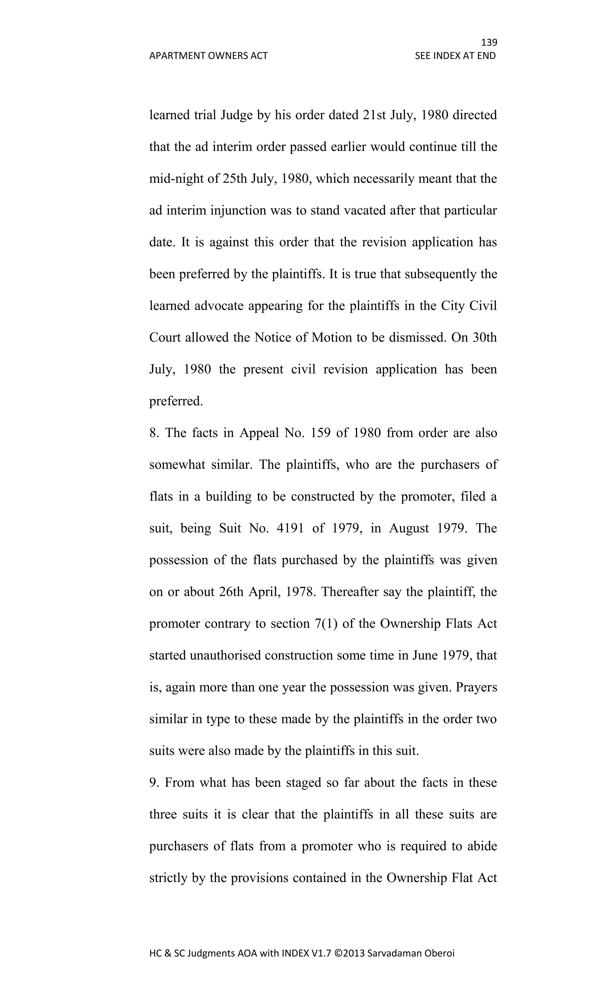 139
APARTMENT OWNERS ACT SEE INDEX AT END
HC & SC Judgments AOA with INDEX V1.7 ©2013 Sarvadaman Oberoi
learned trial Judge by his order dated 21st July, 1980 directed
that the ad interim order passed earlier would continue till the
mid-night of 25th July, 1980, which necessarily meant that the
ad interim injunction was to stand vacated after that particular
date. It is against this order that the revision application has
been preferred by the plaintiffs. It is true that subsequently the
learned advocate appearing for the plaintiffs in the City Civil
Court allowed the Notice of Motion to be dismissed. On 30th
July, 1980 the present civil revision application has been
preferred.
8. The facts in Appeal No. 159 of 1980 from order are also
somewhat similar. The plaintiffs, who are the purchasers of
flats in a building to be constructed by the promoter, filed a
suit, being Suit No. 4191 of 1979, in August 1979. The
possession of the flats purchased by the plaintiffs was given
on or about 26th April, 1978. Thereafter say the plaintiff, the
promoter contrary to section 7(1) of the Ownership Flats Act
started unauthorised construction some time in June 1979, that
is, again more than one year the possession was given. Prayers
similar in type to these made by the plaintiffs in the order two
suits were also made by the plaintiffs in this suit.
9. From what has been staged so far about the facts in these
three suits it is clear that the plaintiffs in all these suits are
purchasers of flats from a promoter who is required to abide
strictly by the provisions contained in the Ownership Flat Act
 