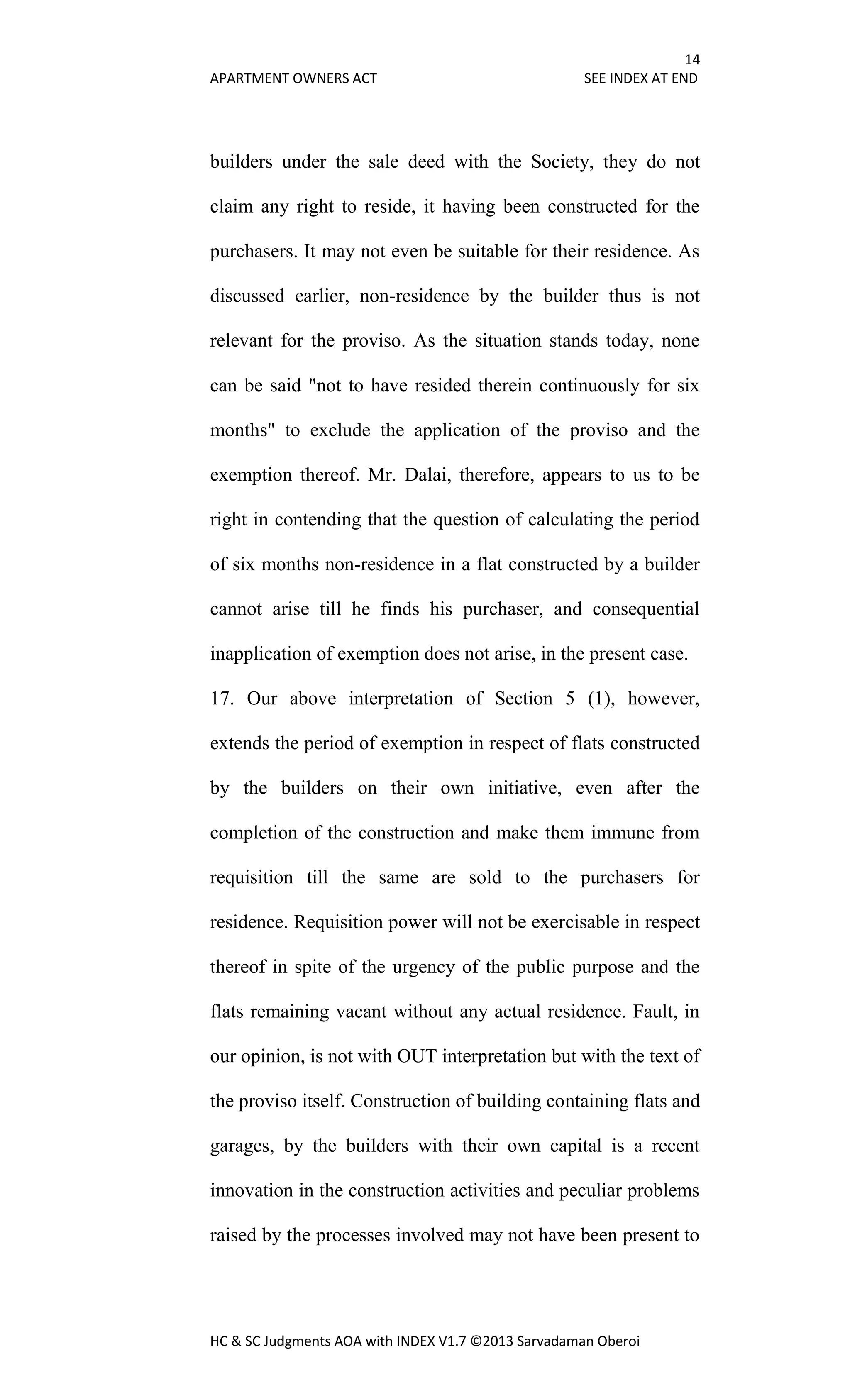 14
APARTMENT OWNERS ACT SEE INDEX AT END
HC & SC Judgments AOA with INDEX V1.7 ©2013 Sarvadaman Oberoi
builders under the sale deed with the Society, they do not
claim any right to reside, it having been constructed for the
purchasers. It may not even be suitable for their residence. As
discussed earlier, non-residence by the builder thus is not
relevant for the proviso. As the situation stands today, none
can be said "not to have resided therein continuously for six
months" to exclude the application of the proviso and the
exemption thereof. Mr. Dalai, therefore, appears to us to be
right in contending that the question of calculating the period
of six months non-residence in a flat constructed by a builder
cannot arise till he finds his purchaser, and consequential
inapplication of exemption does not arise, in the present case.
17. Our above interpretation of Section 5 (1), however,
extends the period of exemption in respect of flats constructed
by the builders on their own initiative, even after the
completion of the construction and make them immune from
requisition till the same are sold to the purchasers for
residence. Requisition power will not be exercisable in respect
thereof in spite of the urgency of the public purpose and the
flats remaining vacant without any actual residence. Fault, in
our opinion, is not with OUT interpretation but with the text of
the proviso itself. Construction of building containing flats and
garages, by the builders with their own capital is a recent
innovation in the construction activities and peculiar problems
raised by the processes involved may not have been present to
 