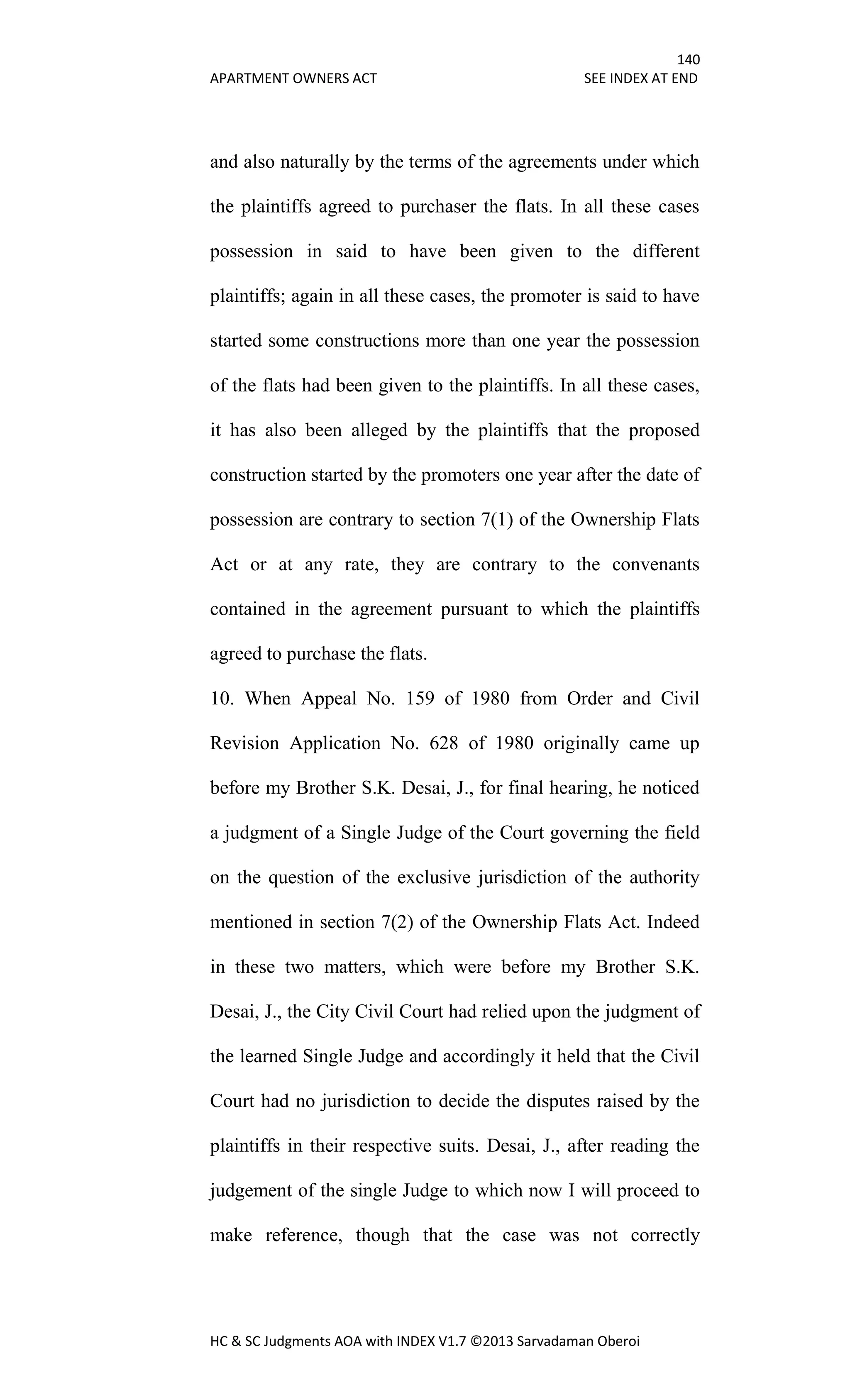 140
APARTMENT OWNERS ACT SEE INDEX AT END
HC & SC Judgments AOA with INDEX V1.7 ©2013 Sarvadaman Oberoi
and also naturally by the terms of the agreements under which
the plaintiffs agreed to purchaser the flats. In all these cases
possession in said to have been given to the different
plaintiffs; again in all these cases, the promoter is said to have
started some constructions more than one year the possession
of the flats had been given to the plaintiffs. In all these cases,
it has also been alleged by the plaintiffs that the proposed
construction started by the promoters one year after the date of
possession are contrary to section 7(1) of the Ownership Flats
Act or at any rate, they are contrary to the convenants
contained in the agreement pursuant to which the plaintiffs
agreed to purchase the flats.
10. When Appeal No. 159 of 1980 from Order and Civil
Revision Application No. 628 of 1980 originally came up
before my Brother S.K. Desai, J., for final hearing, he noticed
a judgment of a Single Judge of the Court governing the field
on the question of the exclusive jurisdiction of the authority
mentioned in section 7(2) of the Ownership Flats Act. Indeed
in these two matters, which were before my Brother S.K.
Desai, J., the City Civil Court had relied upon the judgment of
the learned Single Judge and accordingly it held that the Civil
Court had no jurisdiction to decide the disputes raised by the
plaintiffs in their respective suits. Desai, J., after reading the
judgement of the single Judge to which now I will proceed to
make reference, though that the case was not correctly
 