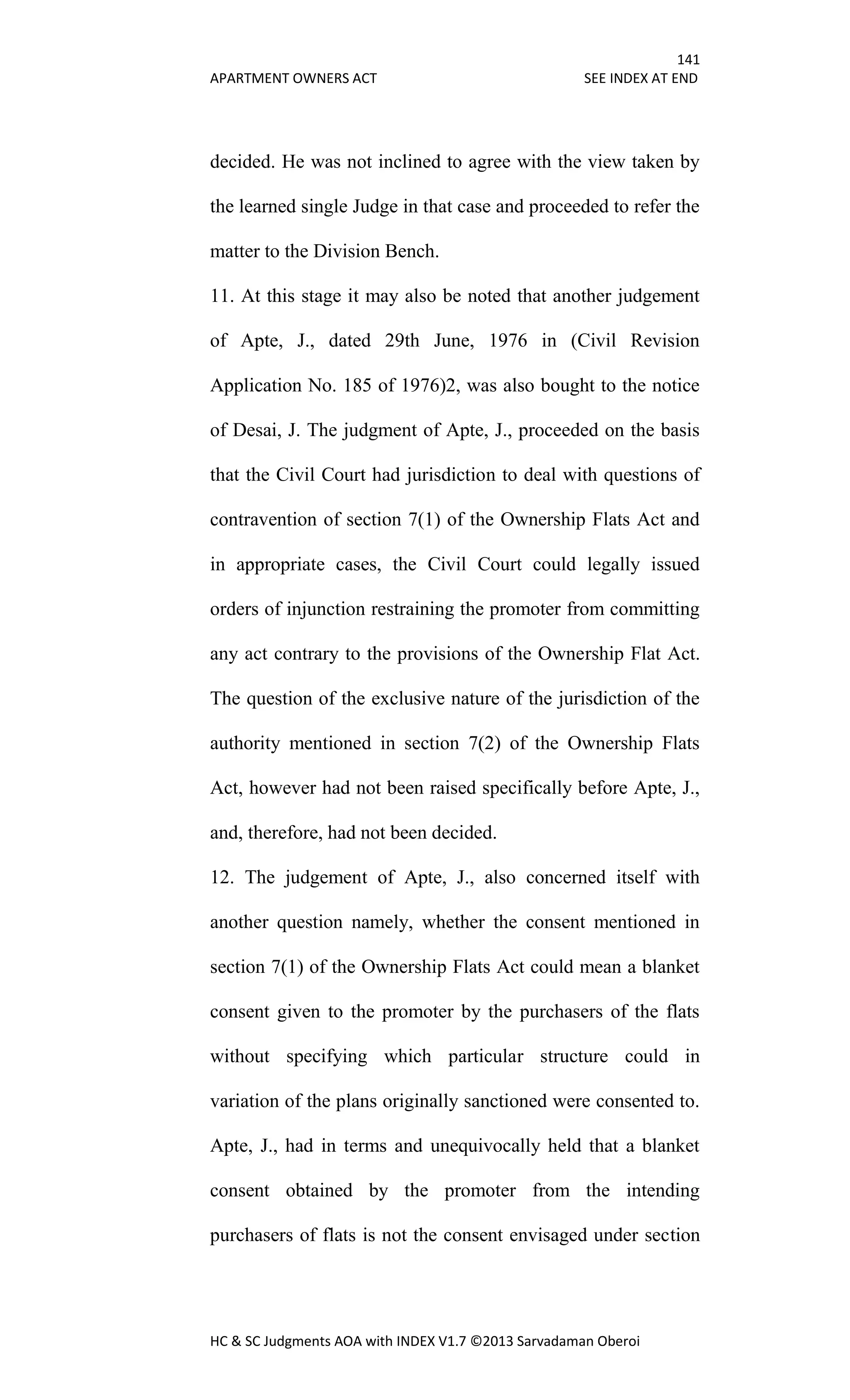 141
APARTMENT OWNERS ACT SEE INDEX AT END
HC & SC Judgments AOA with INDEX V1.7 ©2013 Sarvadaman Oberoi
decided. He was not inclined to agree with the view taken by
the learned single Judge in that case and proceeded to refer the
matter to the Division Bench.
11. At this stage it may also be noted that another judgement
of Apte, J., dated 29th June, 1976 in (Civil Revision
Application No. 185 of 1976)2, was also bought to the notice
of Desai, J. The judgment of Apte, J., proceeded on the basis
that the Civil Court had jurisdiction to deal with questions of
contravention of section 7(1) of the Ownership Flats Act and
in appropriate cases, the Civil Court could legally issued
orders of injunction restraining the promoter from committing
any act contrary to the provisions of the Ownership Flat Act.
The question of the exclusive nature of the jurisdiction of the
authority mentioned in section 7(2) of the Ownership Flats
Act, however had not been raised specifically before Apte, J.,
and, therefore, had not been decided.
12. The judgement of Apte, J., also concerned itself with
another question namely, whether the consent mentioned in
section 7(1) of the Ownership Flats Act could mean a blanket
consent given to the promoter by the purchasers of the flats
without specifying which particular structure could in
variation of the plans originally sanctioned were consented to.
Apte, J., had in terms and unequivocally held that a blanket
consent obtained by the promoter from the intending
purchasers of flats is not the consent envisaged under section
 