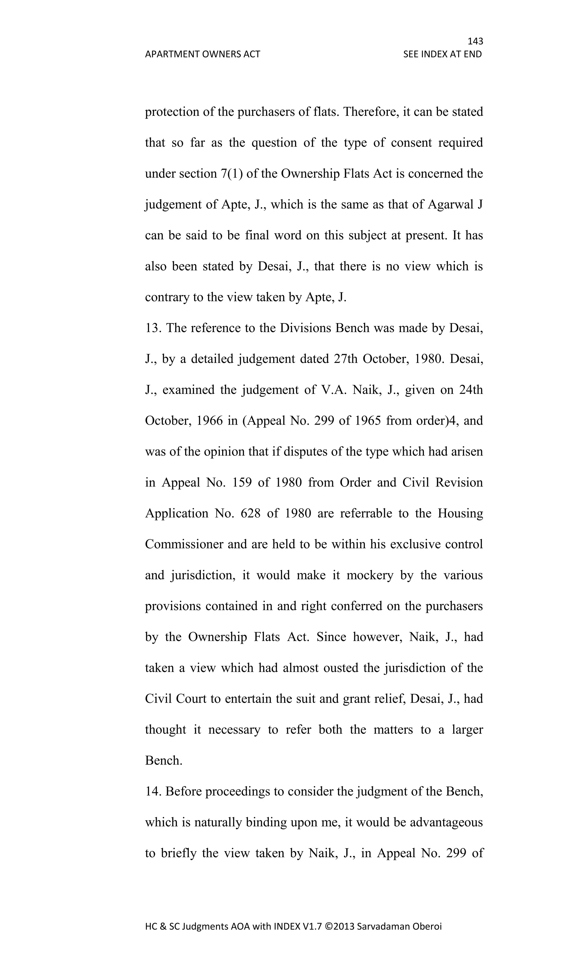 143
APARTMENT OWNERS ACT SEE INDEX AT END
HC & SC Judgments AOA with INDEX V1.7 ©2013 Sarvadaman Oberoi
protection of the purchasers of flats. Therefore, it can be stated
that so far as the question of the type of consent required
under section 7(1) of the Ownership Flats Act is concerned the
judgement of Apte, J., which is the same as that of Agarwal J
can be said to be final word on this subject at present. It has
also been stated by Desai, J., that there is no view which is
contrary to the view taken by Apte, J.
13. The reference to the Divisions Bench was made by Desai,
J., by a detailed judgement dated 27th October, 1980. Desai,
J., examined the judgement of V.A. Naik, J., given on 24th
October, 1966 in (Appeal No. 299 of 1965 from order)4, and
was of the opinion that if disputes of the type which had arisen
in Appeal No. 159 of 1980 from Order and Civil Revision
Application No. 628 of 1980 are referrable to the Housing
Commissioner and are held to be within his exclusive control
and jurisdiction, it would make it mockery by the various
provisions contained in and right conferred on the purchasers
by the Ownership Flats Act. Since however, Naik, J., had
taken a view which had almost ousted the jurisdiction of the
Civil Court to entertain the suit and grant relief, Desai, J., had
thought it necessary to refer both the matters to a larger
Bench.
14. Before proceedings to consider the judgment of the Bench,
which is naturally binding upon me, it would be advantageous
to briefly the view taken by Naik, J., in Appeal No. 299 of
 